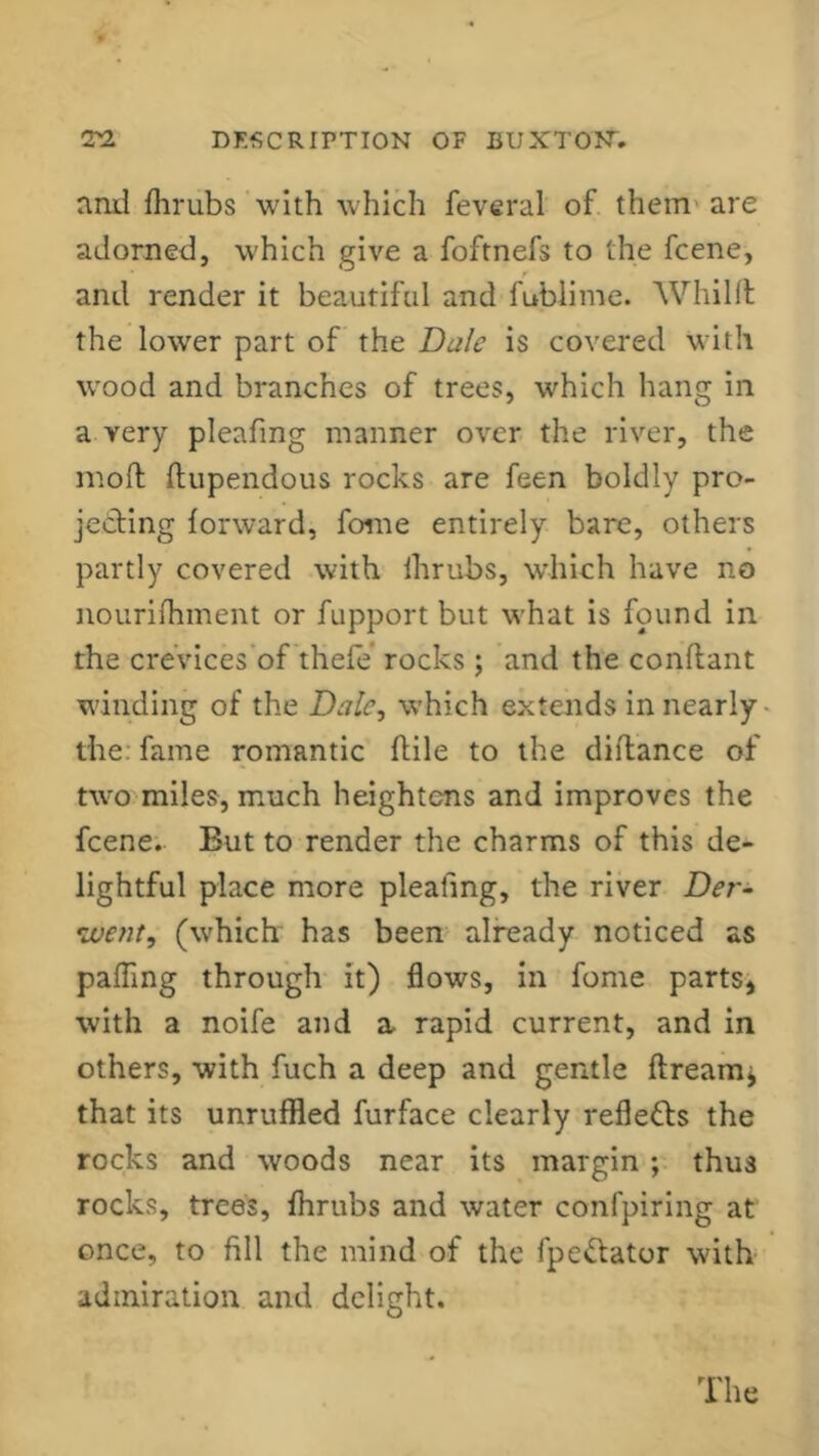 and fhrubs with which fevcral of them are adorned, which give a foftnefs to the fcene, and render it beautiful and fublime. Whilll the lower part of the Dale is covered with wood and branches of trees, which hang in a very pleafmg manner over the river, the moft ftupendous rocks are feen boldly pro- jecting forward, fome entirely bare, others partly covered with fhrubs, which have no nourifhment or fupport but what is found in the crevices of thefe rocks; and the conflant winding of the Dale, which extends in nearly the fame romantic (file to the diftance of two miles, much heightens and improves the fcene. But to render the charms of this de- lightful place more plealing, the river Der- went, (which has been already noticed as palling through it) flows, in fome parts, with a noife and a, rapid current, and in others, with fuch a deep and gentle ftreamj that its unruffled furface clearly refle&s the rocks and woods near its margin; thus rocks, trees, fhrubs and water confpiring at once, to fill the mind of the fpe&ator with admiration and delight. The