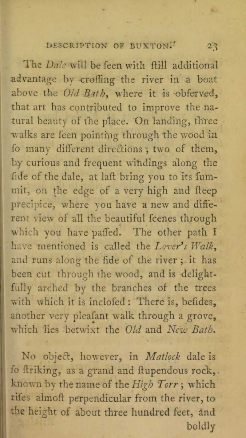 rihe Dale will be fecn with ftill additional advantage by eroding the river in a boat above the Old Bath, where it is obferved, that art has contributed to improve the na- tural beauty of the place. On landing, three walks are feen pointing through the wood in lo many different directions ; two. of them, by curious and frequent windings along the fide of the dale, at laid bring vou to its turn- mit, on the edge of a very high and fteep precipice, -where you have a new and diffe- rent view of all the beautiful feenes through which you have palled. The other path I have mentioned is called the Lover's Walk, and runs along the fide of the river ; it has been cut through the wood, and is delight- fully arched by the branches of the trees with which it is inclofed: There is, befides, another very pleafant walk through a grove, which lies betwixt the Old and New Bath. No object, however, in Matlock dale is fo ftriking, as a grand and ftupendous rock,, known by the name of the High Torr ; which riles alinoft perpendicular from the river, to the height of about three hundred feet, and boldly