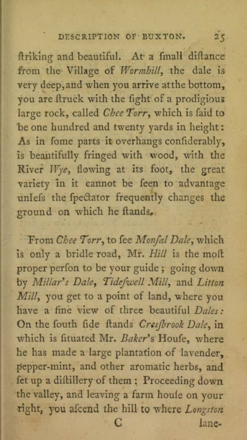 hriking and beautiful. At- a fmall diftance from the Village of Wormhill, the dale is very deep,and when you arrive atthe bottom, you are flruck with the fight of a prodigious large rock, called Ghee Torr, which is faid to be one hundred and twenty yards in height: As in fome parts it overhangs confiderably, is beautifully fringed with wood, with the River Wye, flowing at its foot, the great variety in it cannot be feen to advantage unlefs the fpe&ator frequently changes the ground on which he hands. From Chee Torr, to fee Movfal Dale, which is only a bridle road, Mr. Hill is the moll proper perfon to be your guide ; going down by Millar’s Dale, Tidefwell Mill, and Litton Mill, you get to a point of land, where you have a fine view of three beautiful Dales: On the fouth fide hands Cresjbrook Dale, in which is fituated Mr. Baker’s Houfe, where he has made a large plantation of lavender, pepper-mint, and other aromatic herbs, and fet up a dihillery of them : Proceeding down the valley, and leaving a farm houle on your right, you afcend the hill to where Longston C lane-