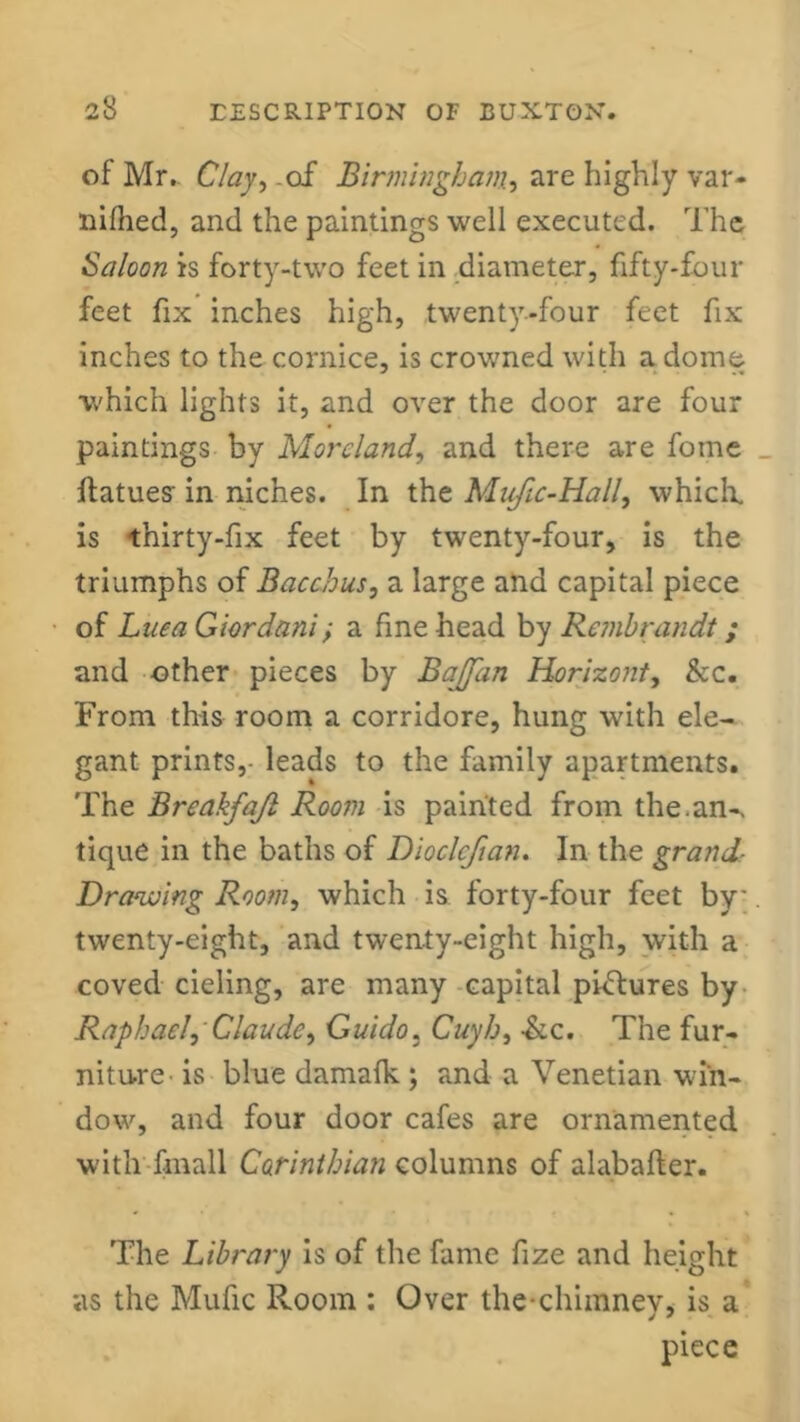 of Mr.. Clay, .of Birmingham, are highly var- nilhed, and the paintings well executed. The Saloon is forty-two feet in diameter, fifty-four feet fix inches high, twenty-four feet fix inches to the cornice, is crowned with a dome which lights it, and over the door are four paintings by Moreland, and there are foine ftatues' in niches. In the Mufic-Hall, which, is thirty-fix feet by twenty-four, is the triumphs of Bacchus, a large and capital piece of Luca Giordani; a fine head by Rembrandt ; and other pieces by Bajfan Horizont, &c. From this room a corridore, hung with ele- gant prints,- leads to the family apartments. The Breakfajl Room is painted from the.an-> tique in the baths of Dioclcfian. In the grand- Drawing Room, which is forty-four feet by' twenty-eight, and twenty-eight high, with a coved cieling, are many capital pictures by Raphael, Claude, Guido. Cuyh, &c. The fur- niture is blue damafk ; and a Venetian win- dow, and four door cafes are ornamented with fmall Corinthian columns of alabafter. The Library is of the fame fize and height as the Mufic Room : Over the chimney, is a piece