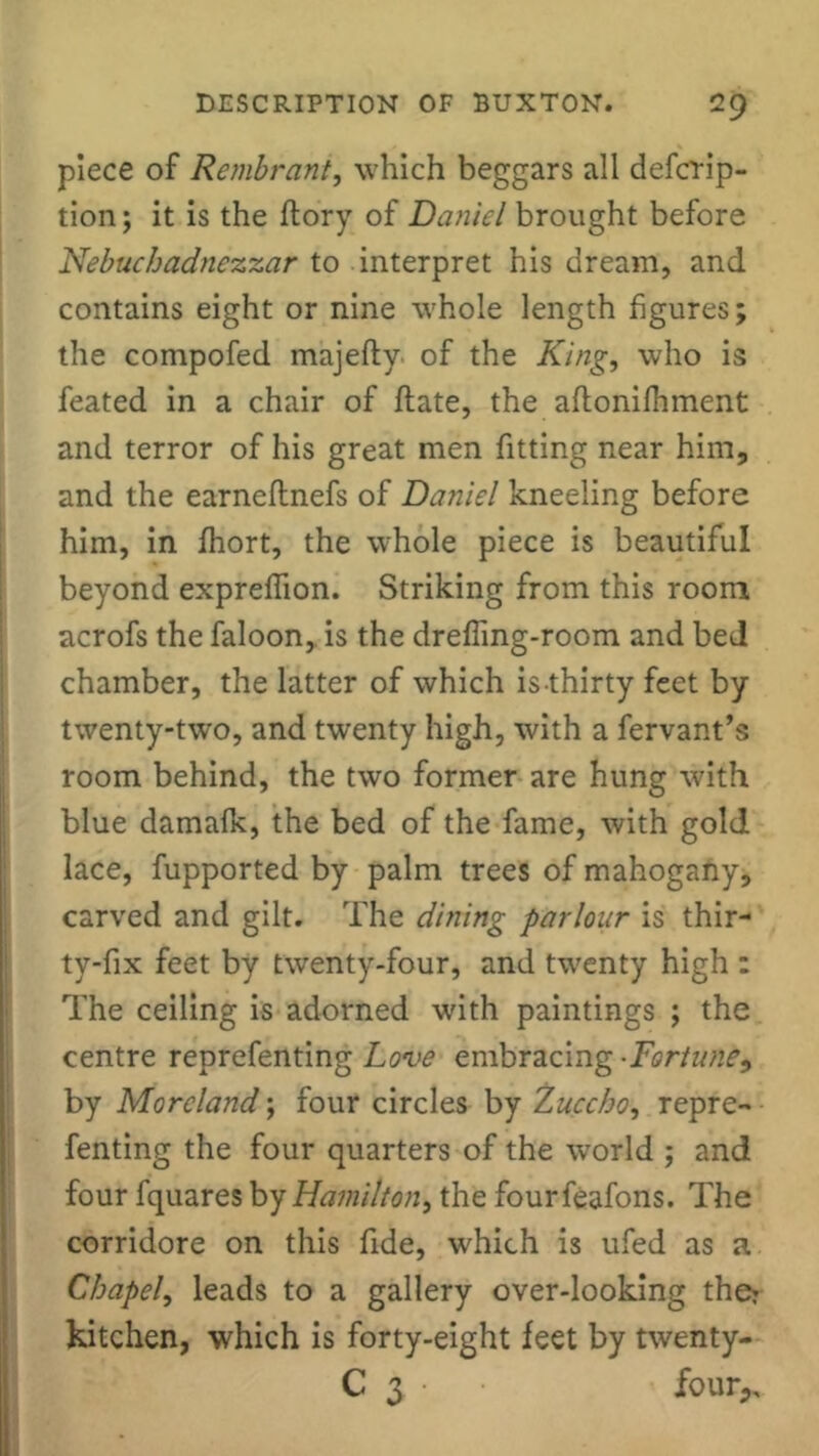 piece of Rembrant, which beggars all defcrip- tion; it is the ftory of Daniel brought before Nebuchadnezzar to interpret his dream, and contains eight or nine whole length figures; the compofed majefty of the King, who is feated in a chair of flate, the aflonifhment and terror of his great men fitting near him, and the earneflnefs of Daniel kneeling before him, in fhort, the whole piece is beautiful beyond exprefiion. Striking from this room acrofs the faloon, is the drefling-room and bed chamber, the latter of which is thirty feet by twenty-two, and twenty high, with a fervant’s room behind, the two former are hung with blue damafk, the bed of the fame, with gold lace, fupported by palm trees of mahogany, carved and gilt. The dining parlour is thir- ty-fix feet by twenty-four, and twenty high : The ceiling is adorned with paintings ; the centre reprefenting Love embracing •Fortune, by Moreland; four circles by Zuccho, repre- fenting the four quarters of the world ; and four fquares by Hamilton, the fourfeafons. The corridore on this fide, which is ufed as a Chapel, leads to a gallery over-looking the? kitchen, which is forty-eight feet by twenty- C 3 • four,.