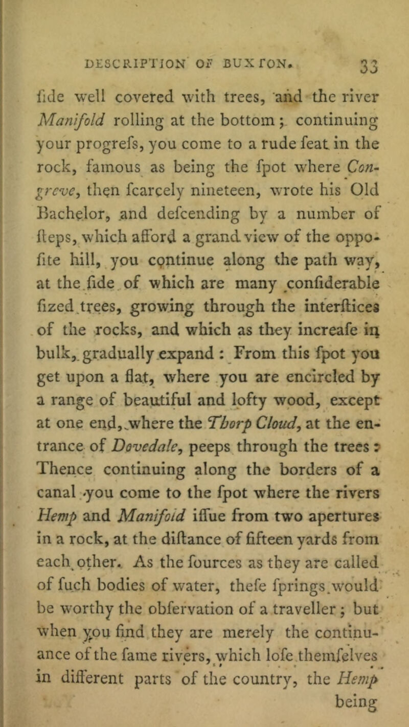 fide well covered with trees, and the river Manifold rolling at the bottom ; continuing your progrefs, you come to a rude feat in the rock, famous as being the fpot where Con- greve, then fcarcely nineteen, wrote his Old Bachelor, and defeending by a number of heps, which afford a grand view of the oppo- fite hill, you cgntinue along the path way, at the fide of which are many confiderable fized.trees, growing through the interflices of the rocks, and which as they increafe in bulk, gradually expand : From this fpot you get upon a flat, where you are encircled by a range of beautiful and lofty wood, except at one end,.where the Thorp Cloud, at the en- trance of Dove dale, peeps through the trees * Thence continuing along the borders of a canal you come to the fpot where the rivers Hemp and Manifold iffue from two apertures in a rock, at the diftance of fifteen yards from each other. As the fources as they are called of fuch bodies of water, thefe fprings.would be worthy the obfervation of a traveller ; but when you find they are merely the continu- ance of the fame rivers, which lofe themfelves . .. * * ... . „ m different parts of the country, the Hemp being