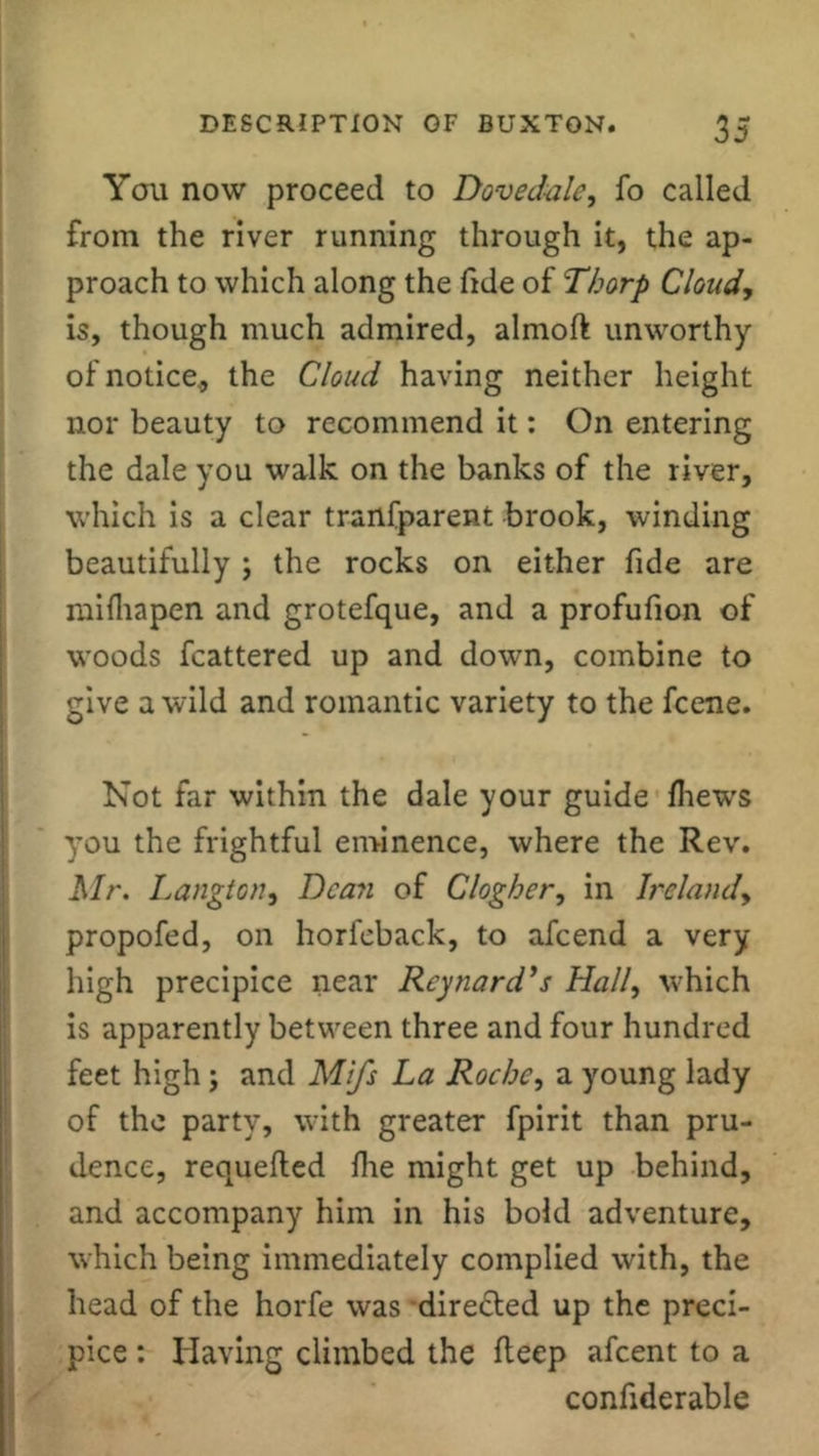 You now proceed to Dove dale, fo called from the river running through it, the ap- proach to which along the fide of Thorp Cloudy is, though much admired, almoft unworthy of notice, the Cloud having neither height nor beauty to recommend it: On entering the dale you walk on the banks of the river, which is a clear tranfparent brook, winding beautifully ; the rocks on either fide are mifhapen and grotefque, and a profufion of woods fcattered up and down, combine to give a wild and romantic variety to the fcene. Not far within the dale your guide fhews you the frightful eminence, where the Rev. Mr. Langton, Dean of Clogher, in Ireland, propofed, on horfcback, to afeend a very high precipice near Reynard’s Hall, which is apparently between three and four hundred feet high; and Mifs La Roche, a young lady of the party, with greater fpirit than pru- dence, requefted fire might get up behind, and accompany him in his bold adventure, which being immediately complied with, the head of the horfe was directed up the preci- pice : Having climbed the fleep afeent to a confiderable