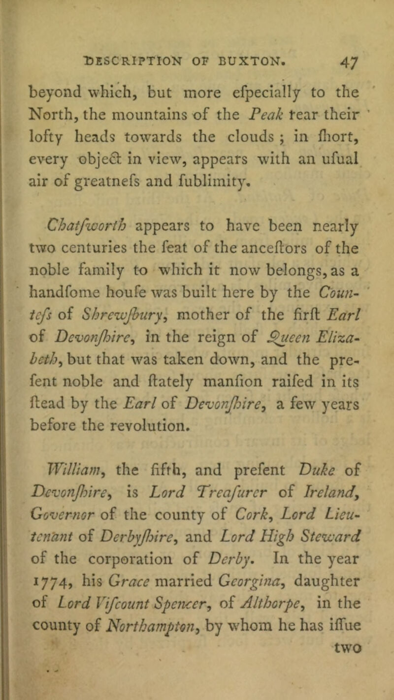 beyond which, but more efpecially to the North, the mountains of the Peak Fear their lofty heads towards the clouds ; in fhort, every object in view, appears with an ufual air of greatnefs and fublimity. Chatfworth appears to have been nearly two centuries the feat of the anceflors of the noble family to which it now belongs, as a handfome houfe was built here by the Coun- tcfs of Shrezvjbury, mother of the firft Earl of Dcvonjhirc, in the reign of S$uecn Eliza- both, but that was taken down, and the pre- fent noble and (lately manfion raifed in its (lead by the Earl of Devonjhire, a few years before the revolution. William, the fifth, and prefent Duke of Devon/hire, is Lord Treafurcr of Ireland, Governor of the county of Cork, Lord Lieu- tenant of Derbyfhirc, and Lord High Steward of the corporation of Derby. In the year 1774, his Grace married Georgina, daughter of Lord Vifcount Spencer, of Althorpe, in the county of Northampton, by whom he has iffue two