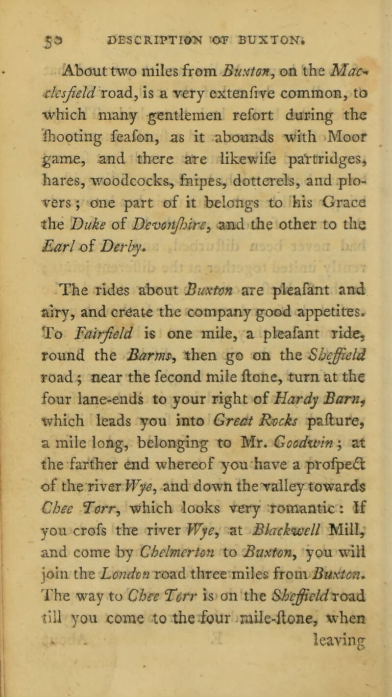 About two miles from Buxton, on the Mac- clcsjield road, is a very extenfive common, to which many gentlemen refort during the fhooting feafon, as it abounds with Moor game, and there are likewife partridges* hares, woodcocks, fnipes, dotterels, and plo- vers ; one part of it belongs to his Grace the Duke of Devonjhirc, and the other to the Earl of Derby, The rides about Buxton are pleafant and airy, and create the company good appetites. To Eairjield is one mile, a pleafant ride, round the Barm, then go on the Sheffield road; near the fecond mile hone, turn at the four lane-ends to your right of Hardy Barn, which leads you into Great Rocks pafture, a mile long, belonging to Mr. Goodwin; at the farther end whereof you have a profpeft of the river Wye, and down the valley towards Chee Torr, which looks very romantic : If you crofs the river Wye, at Blackwell Mill, and come by Chelmcrton to Buxton, you will join the London road three miles from Buxton, The way to Chee Torr is on the Sheffield road till you come to the four mile-hone, when leaving