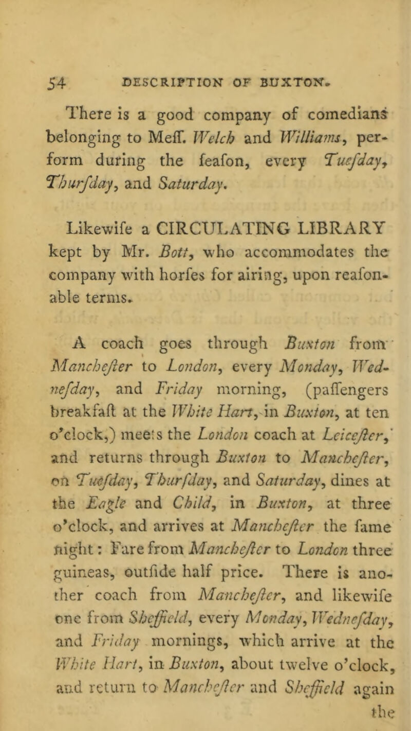 There is a good company of comedian? belonging to Meff. Welch and Williams, per- form during the feafon, every Tucfday, Tburfday, and Saturday. Likewife a CIRCULATING LIBRARY kept by Mr. JBott, who accommodates the company with horfes for airing, upon reafon- able terms* A coach goes through Buxton from Manchejler to London, every Monday, Wed- nefday, and Friday morning, (paffengers breakfafl at the White Hart, in Buxton, at ten o’clock,) meets the London coach at Lcicejlcr, and returns through Buxton to Manchejler, on Tuefday, Tburfday, and Saturday, dines at the Eagle and Child, in Buxton, at three o’clock, and arrives at Manchejler the fame night: Fare from Manchejler to London three guineas, outfide half price. There is ano- ther coach from Manchejler, and likewife one from Sheffield, every Monday, Wednefday, and Friday mornings, which arrive at the White Hart, in Buxton, about twelve o’clock, and return to Manchejler and Sheffield again the