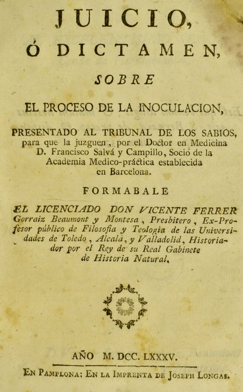 JUICIO, * Ó DICTAMEN, SOBRE I • r~ EL PROCESO DE LA INOCULACION, PRESENTADO AL TRIBUNAL DE LOS SABIOS, para que la juzguen , por el Doétor en Medicina D. Francisco Salvá y Campillo, Socio de la Academia Medico- práética establecida en Barcelona. FORMABALE EL LICENCIADO DON NICENTE FERRER Gorraiz Beaumont y Montes a , Presbítero , Ex-Pro-' fesor publico de Filosofía y Teología de las Universi- dades de Toledo , Ale ala, y Nal lado lid, Historia- dor por el Rey de su Real Gabinete de Historia NaturalK 4 #% %# AÑO M. DCC. LXXXV. En Pamplona; En la Imprenta de Joseph Longas.