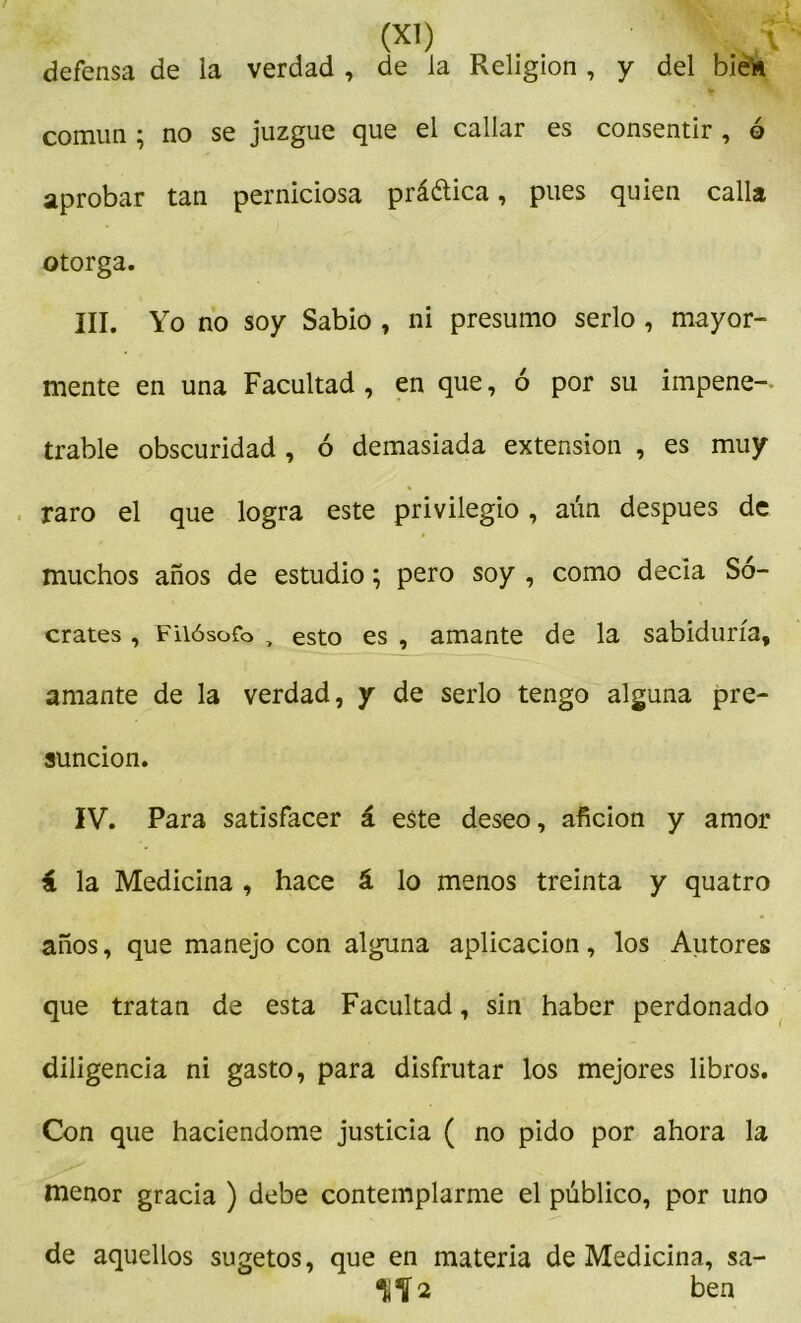 ( (xl) Kf defensa de la verdad , de la Religión , y del bie‘« común ; no se juzgue que el callar es consentir , ó aprobar tan perniciosa práética, pues quien calla otorga. III. Yo no soy Sabio , ni presumo serlo , mayor- mente en una Facultad , en que, ó por su impene- trable obscuridad , ó demasiada extensión , es muy raro el que logra este privilegio, aún después de muchos años de estudio; pero soy , como decía Só- crates , Filósofo „ esto es , amante de la sabiduría, amante de la verdad, y de serlo tengo alguna pre- sunción. IV. Para satisfacer á este deseo, afición y amor i la Medicina , hace á lo menos treinta y quatro años, que manejo con alguna aplicación, los Autores que tratan de esta Facultad, sin haber perdonado diligencia ni gasto, para disfrutar los mejores libros. Con que haciéndome justicia ( no pido por ahora la menor gracia ) debe contemplarme el público, por uno de aquellos sugetos, que en materia de Medicina, sa- 1iÍ2 ben