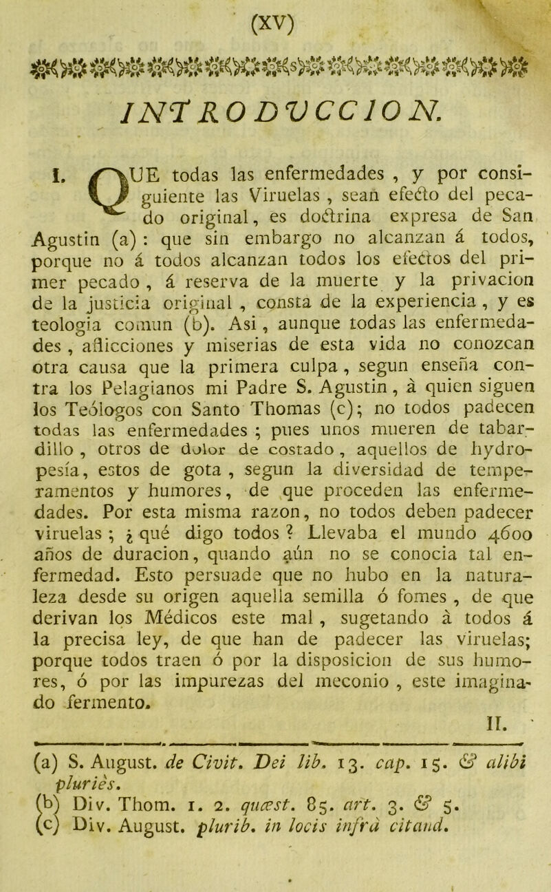 INTRODUCCION. 1. /^UE todas las enfermedades , y por consi- guíente las Viruelas , sean efeéto del peca- do original, es dodrina expresa de San Agustin (a) : que sin embargo no alcanzan á todos, porque no á todos alcanzan todos los efectos del pri- mer pecado , á reserva de la muerte y la privación de la justicia original , consta de la experiencia , y es teología común (b). Asi, aunque todas las enfermeda- des , aflicciones y miserias de esta vida no conozcan otra causa que la primera culpa, según enseña con- tra los Pelagianos mi Padre S. Agustin, á quien siguen los Teólogos con Santo Thomas (c); no todos padecen todas las enfermedades ; pues unos mueren de tabar- dillo , otros de dolor de costado , aquellos de hydro- pesía, estos de gota , según la diversidad de tempe- ramentos y humores, de que proceden las enferme- dades. Por esta misma razón, no todos deben padecer viruelas ; ¿ qué digo todos ? Llevaba el mundo 4600 años de duración, quando aún no se conocía tal en- fermedad. Esto persuade que no hubo en la natura- leza desde su origen aquella semilla ó fomes , de que derivan los Médicos este mal, sugetando á todos á la precisa ley, de que han de padecer las viruelas; porque todos traen ó por la disposición de sus humo- res, ó por las impurezas del ineconio , este imagina- do fermento. II. ' (a) S. August. de Civit. Del lib. 13. cap. 15. & alibi piurías. (b) Div. Thom. 1. 2. qiucst. 85. art. 3. & 5. (c) Div. August. plurib. in locis infrd citand.