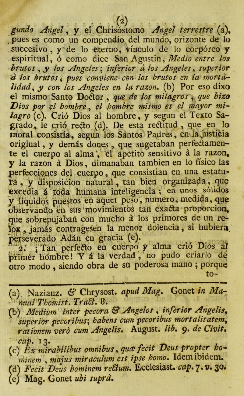 gundo Angel, y el Chrisóstomo Angel terrestre (a), pues es como un compendio del mundo, orizonte de lo succesivo , y de lo eterno, vínculo de lo corpóreo y espiritual, ó como dice San Agustin, Medio entre los brutos, y los Angeles; inferior á los Angeles, superior á los brutos,- pues conviene con los brutos en la morta- lidad, y con los Angeles en la razón, (b) Por eso dixo el mismo Santo DoCtor , que de los milagros, que hizo Dios por el hombre, el hombre mismo es el mayor mi- lagro (c). Crió Dios al hombre, y según el Texto Sa- grado, le crió reCto (d). De esta rectitud , que en lo moral consistía, según los Santos Padres, en la justicia original, y demás dones , que sugetaban perfectamen- te el cuerpo al alma', el apetito sensitivo á la razón, y la razón á Dios, dimanaban también en lo físico las perfecciones del cuerpo, que consistían en una estatua- ra , y disposición natural, tan bien organizada, que excedía á toda humana inteligencia ; en unos sólidos y líquidos puestos en aquel peso, numero, medida, que observando en sus movimientos tan exaCta proporción, que sobrepujaban con mucho á los primores de un re- Ipx , jamás contrage$en la menor dolencia, si hubiera, perseverado Adán en gracia (e). j ¡ Tan perfeéto en cuerpo y alma crió Dios á'l primer hombre! Y á la verdad, no pudo criarlo dé otro modo , siendo obra de sü poderosa mano ; porque to- (a) . Nazianz. & Chrysost. apud Mag. Gonet in Ma- nual Thomist. Tradi. 8. (b) Médium ínter pécora & Angelos , inferior Angelís% superior pecoribus\ habens cum pecoribus mortalitatem% rationem vero cum Angelis• August. ¿ib. 9, de Civit« cap. 13. (c) Ex mirabilibus ómnibus, quce fecit Deus propter ho~ minem , majus miraculum est ipse homo, ldemibidem» fd) Fecit Deus hominem reGtum. Ecclesiast. cap.y.v. 30. (e) Mag. Gonet ubi suprd.