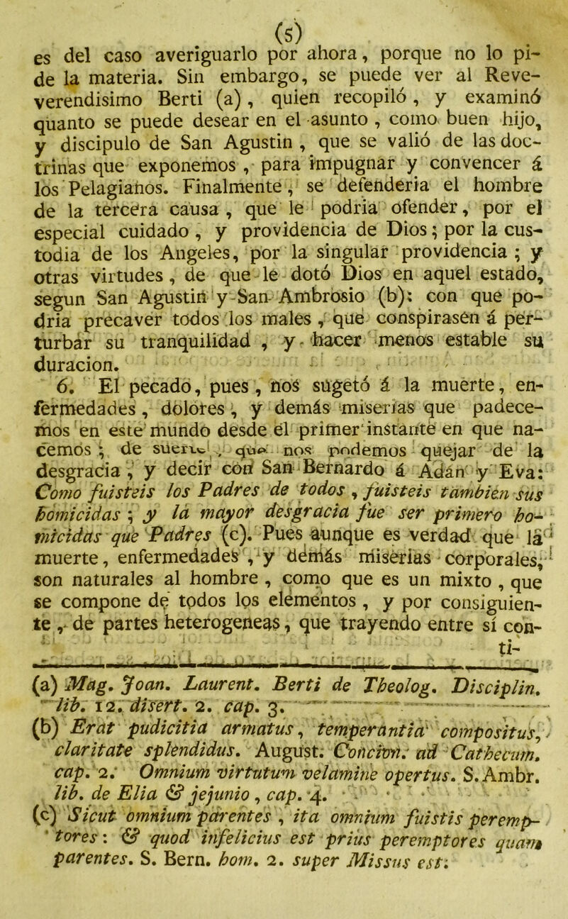 es del caso averiguarlo por ahora, porque no lo pi- de la materia. Sin embargo, se puede ver al Reve- verendisimo Berti (a), quien recopiló, y examinó quanto se puede desear en el asunto , como buen hijo, y discipulo de San Agustin , que se valió de las doc- trinas que exponemos , para impugnar y convencer á los Pelagianos. Finalmente, se defendería el hombre de la tercera causa , que le podría ofender, por el especial cuidado , y providencia de Dios; por la cus- todia de los Angeles, por la singular providencia ; y otras virtudes, de que le dotó Dios en aquel estado, según San Agustin y-San-Ambrosio (b): con que po- dría precaver todos los males , qué conspirasen á per- turbar su tranquilidad , y - hacer menos estable su duración. 6. El pecado, pues , noá sügetó á la muerte, en- fermedades , dolores, y demás miserias que padece- mos en este mundo desde el primer'instante en que na- cemos ; de súerw , <¿úí» nos podemos quejar de la desgracia , y decir con San Bernardo á Adán y Eva: Como fuisteis los Padres de todos , f uisteis también sus homicidas ; y la mayor desgracia fue ser primera ho- micidas que Padres (c). Pues aunque es verdad que lád muerte, enfermedades , y déníás miserias corporales^- son naturales al hombre , como que es un mixto , que se compone dé todos los elémentos, y por consiguien- te , de partes heterogéneas, que trayendo entre sí con- - ti- ----- - -■ > - v r i, -■ (a) Mag. Joan. Laurent. Berti de Tbeolog. Disciplin. ? ¿ib, 12. disert. ¡2. cap. 3. — - '.——y— (b) Erat pudicitia armatus, temperantia' compositus,v ciaritate spkndidus. Augüst. Concmi. ad Cathecum. cap. 2; Omnium virtutum velamine opertus. S.Ambr. lib. de Eli a & je junio, cap. ^4. ■ (c) Sicut omnium par entes , ita omnium fuistis peremp- tores: & quod infelicius est prius peremptores quam patentes. S. Bern. hom. 2. super Missns est;