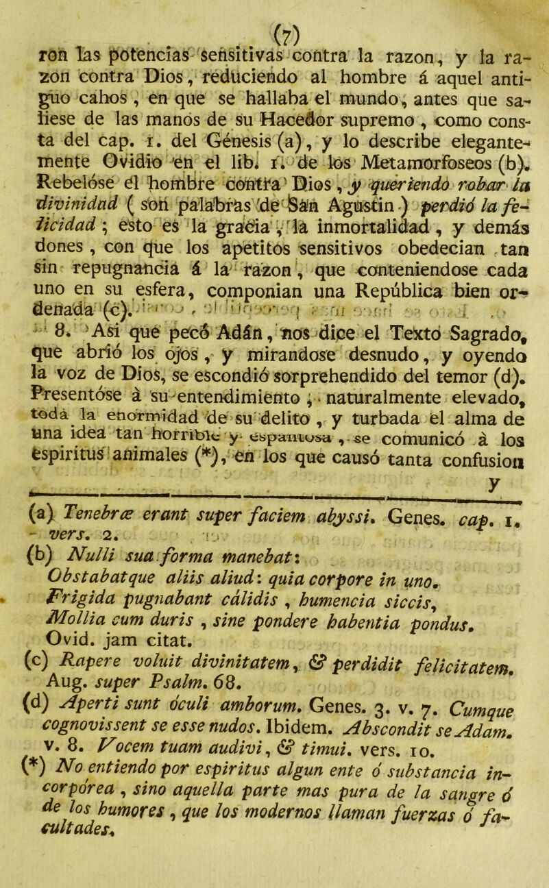 , . . (?) ron las potencias sensitivas contra la razón, y la ra- zón contra Dios, reduciendo al hombre á aquel anti- guo cabos , en que se hallaba el mundo, antes que sa- liese de las manos de su Hacedor supremo , como cons- ta del cap. r. del Génesis (a), y lo describe elegante- mente Ovidio 'en el lib¿ i. de los Metamorfoseos (b). Rebelóse él hombre contra' Dios , y queriendo robar la ;divinidad (son palabras 'de&án Agustín) perdió la fe- licidad ; esto es la gracia ,r la inmortalidad , y demás dones , con que los apetitos sensitivos obedecían tan sin repugnancia á la razón, que conteniéndose cada uno en su esfera, componían una República bien {leñada (c). , ; > >- , : 8. 'Asi que pecó Adán, nos dice el Texto Sagrado, que abrió los ojos , y mirándose desnudo, y oyendo la voz de Dios, se escondió sorprehendido del temor (d). Presentóse á su-entendimiento , ■ naturalmente elevado, toda la enormidad de su delito , y turbada el alma de una idea tan horrible y- , se comunicó á los espíritus animales (*), en los que causó tanta confusión i . . y (a) Terebres erant super faciem abyssi. Genes, cap, i. - vers. 2. Ti fl>) Nulli suaforma mane batí Obstabatque aliis aliud: quia corpore in uno. Frígida pugnabant cálidis , humencia siccis, Mollia cum duris , sine pondere habentia pondus. Ovid. jam citat. (c) Rapere voluit divinitatem, & perdidit felicitatem. Aug. super Psalm. 68. (d) Aperti sunt óculi amborum. Genes. 3. v. 7. Cumque cognovissent se esse nudos. Ibidem. Abscondit se Adam. v. 8. Nocem tuam audivi, & timui. vers. 10. (*) No entiendo por espíritus algún ente ó substancia in- corpórea , sino aquella parte mas pura de la sangre ó de los humores, que los modernos llaman fuerzas ó fa- cultades♦