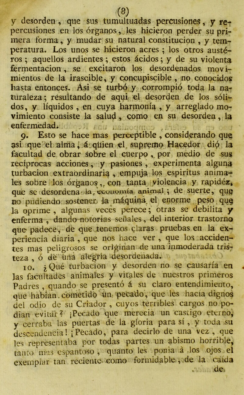 y desorden , que sus tumultuadas percusiones, y re- percusiones en los órganos, les hicieron perder su pri- mera forma, y mudar su natural constitución , y tem- peratura. Los unos se hicieron acres ; los otros austé- ros ; aquellos ardientes; estos ácidos; y de su violenta fermentación, se excitaron los desordenados mov i- mientos de la irascible, y concupiscible , no conocidos hasta entonces. Asi se turbó y corrompió toda la na- turaleza; resultando de aqui el desorden de los sóli- dos, y líquidos , en cuya harmonía , y arreglado mo- vimiento consiste la salud, como en su desorden, la enfermedad. . ;;.... .. 9. Esto se hace mas perceptible , considerando que asi que el alma¿ á quien el, supremo Hacedor dió la facultad de obrar sobre el cuerpo , por medio de sus recíprocas acciones, y pasiones , experimenta alguna turbación extraordinaria , empuja los espiritus anima- les sobre los órganos,, con tanta violencia y rapidez, que se desordena la,economía animal ; de suerte, quq no pudiendo sostener/ da. máquina, el enorme peso que la oprime , algunas veces perece; otras se debilita y enferma , dando notorias señales, del interior trastorno que padece , de que .tenemos claras pruebas en la ex- periencia diaria , que nos hace ver , que los acciden- tes mas peligrosos se originan de una inmoderada tris- teza , ó de úna alegría desordenada. 10. ¿Qué turbación y desorden no se causaría en Jas facultades animales y vitales de nuestros primeros Padres , quando se presentó á su claro entendimiento, que habían. cometido un. pecado, que les hacia dignos del odio de su Criador , cuyos terribles cargos no po- dían evitar? ¡Pecado que merecía un castigo eterno, y cerraba las puertas de la gloria para sí, y toda su descendencia! ¡Pecado, para decirlo de una vez, que les representaba por todas partes un abismo horrible, tanto mas espantoso , quanto les ponía á los ojos el exempicir tan reciente-como formidable , de la caída