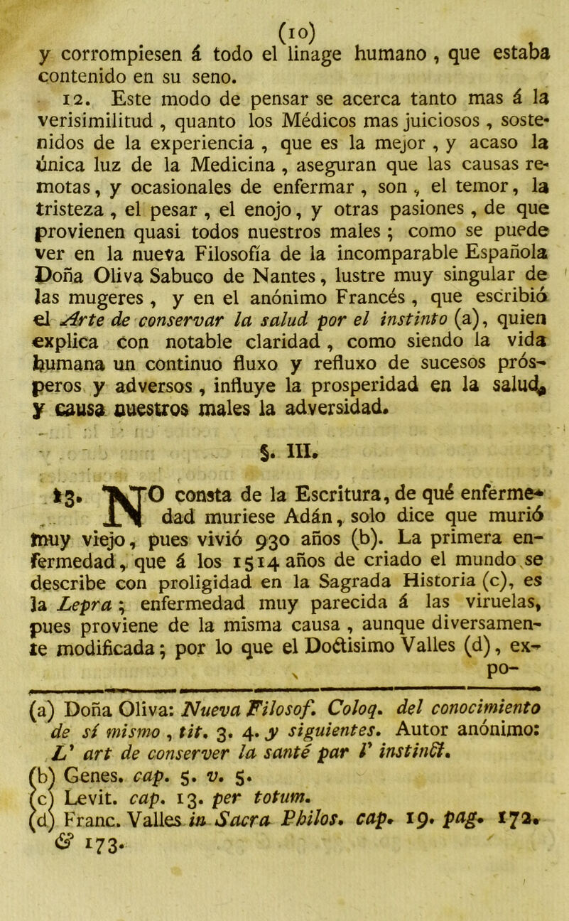 y corrompiesen á todo el linage humano , que estaba contenido en su seno. 12. Este modo de pensar se acerca tanto mas á la verisimilitud , quanto los Médicos mas juiciosos , soste- nidos de la experiencia , que es la mejor , y acaso la única luz de la Medicina , aseguran que las causas re- motas , y ocasionales de enfermar , son , el temor, la tristeza , el pesar , el enojo, y otras pasiones , de que provienen quasi todos nuestros males ; como se puede ver en la nueva Filosofía de la incomparable Española Doña Oliva Sabuco de Nantes, lustre muy singular de las mugeres , y en el anónimo Francés , que escribió el Arte de conservar la salud por el instinto (a), quien explica con notable claridad , como siendo la vida humana un continuo fluxo y refluxo de sucesos pros-» peros y adversos, influye la prosperidad en la salud* y causa nuestros males la adversidad. §. III. 13. *TWTO consta de la Escritura, de qué enferme* JLM dad muriese Adán, solo dice que murió tnuy viejo, pues vivió 930 años (b). La primera en- fermedad, que á los 1514 años de criado el mundo se describe con proligidad en la Sagrada Historia (c), es la Lepra; enfermedad muy parecida á las viruelas, pues proviene de la misma causa , aunque diversamen- te modificada; por lo que el Dodisimo Valles (d), ex- \ P°- (a) Doña Oliva: Nueva Filosof. Coloq. del conocimiento de sí mismo , tit. 3. 4. y siguientes. Autor anónimo: art de conserver la santé par V instinSi. fb) Genes, cap. 5. v. 5. fcl Levit. cap. 13. per totum. (d) Franc. Valles m Sacra F hilos, cap. 19. pag• 17a* & 173-