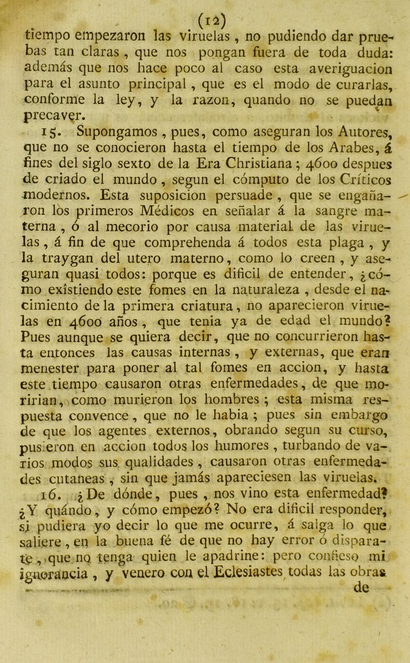 tiempo empezaron las viruelas, no pudiendo dar prue- bas tan claras , que nos pongan fuera de toda duda: además que nos hace poco al caso esta averiguación para el asunto principal, que es el modo de curarlas, conforme la ley, y la razón, quando no se puedan precaver. 15. Supongamos, pues, como aseguran los Autores, que no se conocieron hasta el tiempo de los Arabes, á fines del siglo sexto de la Era Christiana; 4600 después de criado el mundo , según el cómputo de los Críticos modernos. Esta suposición persuade , que se engaña- ron los primeros Médicos en señalar á la sangre ma- terna , ó al mecorio por causa material de las virue- las , á fin de que comprehenda á todos esta plaga , y la traygan del útero materno, como lo creen , y ase- guran quasi todos: porque es difícil de entender, ¿có- mo existiendo este fomes en la naturaleza , desde el na- cimiento de la primera criatura, no aparecieron virue- las en 4600 años , que tenia ya de edad el mundo? Pues aunque se quiera decir, que no concurrieron has- ta entonces las causas internas , y externas, que eran menester para poner al tal fomes en acción, y hasta este tiempo causaron otras enfermedades, de que mo- rirían, como murieron los hombres; esta misma res- puesta convence , que no le habia ; pues sin embargo de que los agentes externos, obrando según su curso, pusieron en acción todos los humores , turbando de va- rios modos sus. qualidades , causaron otras enfermeda- des cutáneas , sin que jamás apareciesen las viruelas. 16. ¿De dónde, pues , nos vino esta enfermedad? ¿Y quándo, y cómo empezó? No era difícil responder, si pudiera yo decir lo que me ocurre, á salga lo que saliere , en la buena fé de que no hay error ó dispara- te , que no tenga quien le apadrine: pero condeso mi ignorancia , y venero con el Eclesiastes todas las obra»