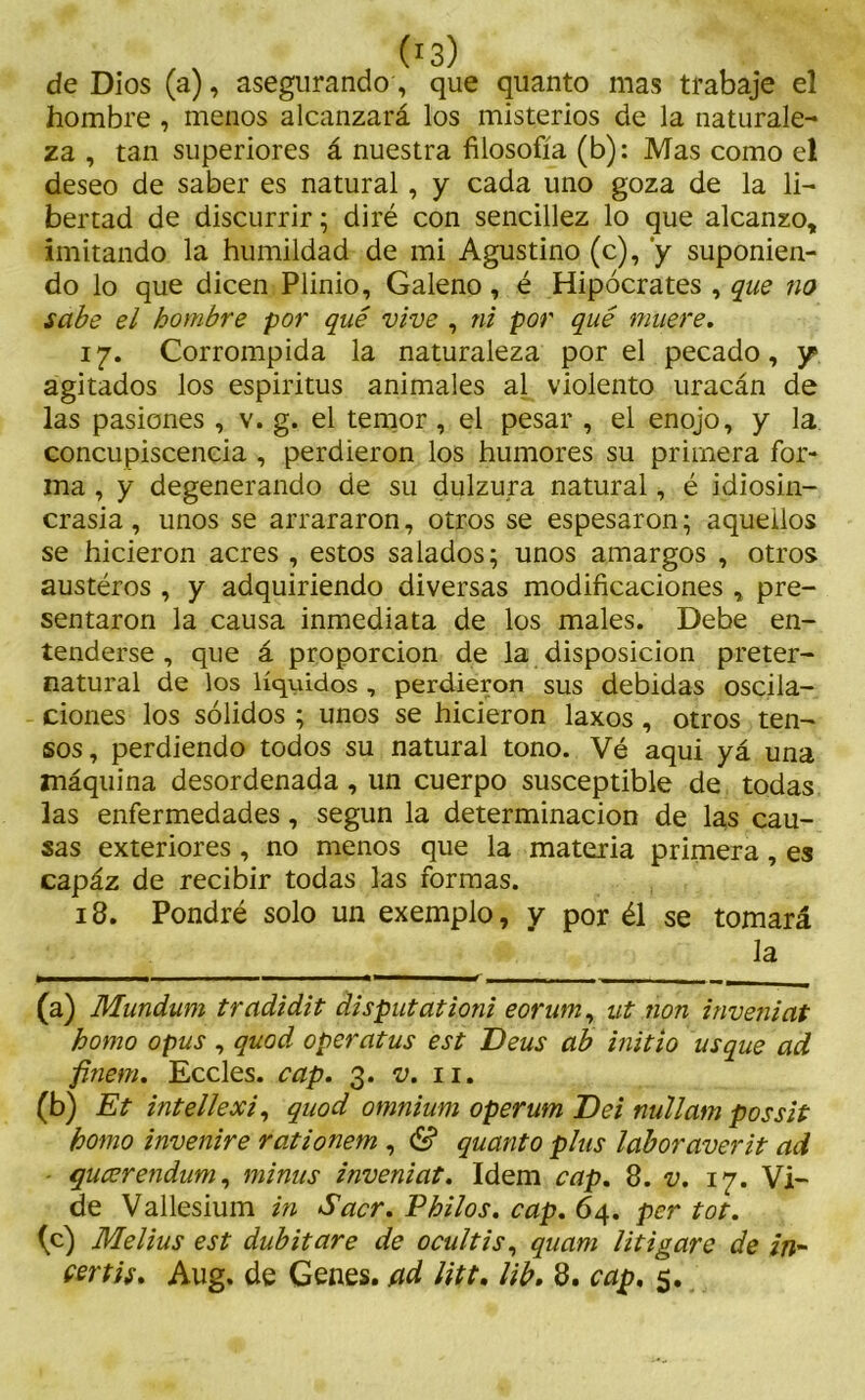de Dios (a), asegurando, que quanto mas trabaje el hombre , menos alcanzará los misterios de la naturale- za , tan superiores á nuestra filosofía (b): Mas como el deseo de saber es natural, y cada uno goza de la li- bertad de discurrir; diré con sencillez lo que alcanzo, imitando la humildad de mi Agustino (c), y suponien- do lo que dicen Plinio, Galeno, é Hipócrates , que no sabe el hombre por qué vive , ni por qué muere. 17. Corrompida la naturaleza por el pecado, y agitados los espiritus animales al violento uracán de las pasiones , v. g. el temor, el pesar , el enojo, y la concupiscencia , perdieron los humores su primera for- ma , y degenerando de su dulzura natural, é idiosin- crasia, unos se arrararon, otros se espesaron; aquellos se hicieron acres , estos salados; unos amargos , otros austéros , y adquiriendo diversas modificaciones , pre- sentaron la causa inmediata de los males. Debe en- tenderse , que á proporción de la disposición preter- natural de los líquidos , perdieron sus debidas oscila- ciones los sólidos ; unos se hicieron laxos, otros ten- sos, perdiendo todos su natural tono. Vé aqui yá una máquina desordenada, un cuerpo susceptible de todas las enfermedades, según la determinación de las cau- sas exteriores, no menos que la materia primera, es capáz de recibir todas las formas. 13. Pondré solo un exemplo, y por él se tomará la (a) Mundtum tradidit disputationi eorum, ut non inveniat homo opus , quod operatus est Deus ab initio usque ad finem. Eccles. cap. 3. v. 11. (b) Et intellexi, quod omnium operum Dei nullam possit homo invenire rationem , & quanto plus laboraverit ad qucerendum, minus inveniat. Idem cap. 8. v. 17. Vi- de Vallesium in Sacr. Philos, cap. 64. per tot. (c) Melius est dubitare de ocultis, quam litigare de in- certis. Aug. de Genes, ad litt. lib. 8. cap, 5.