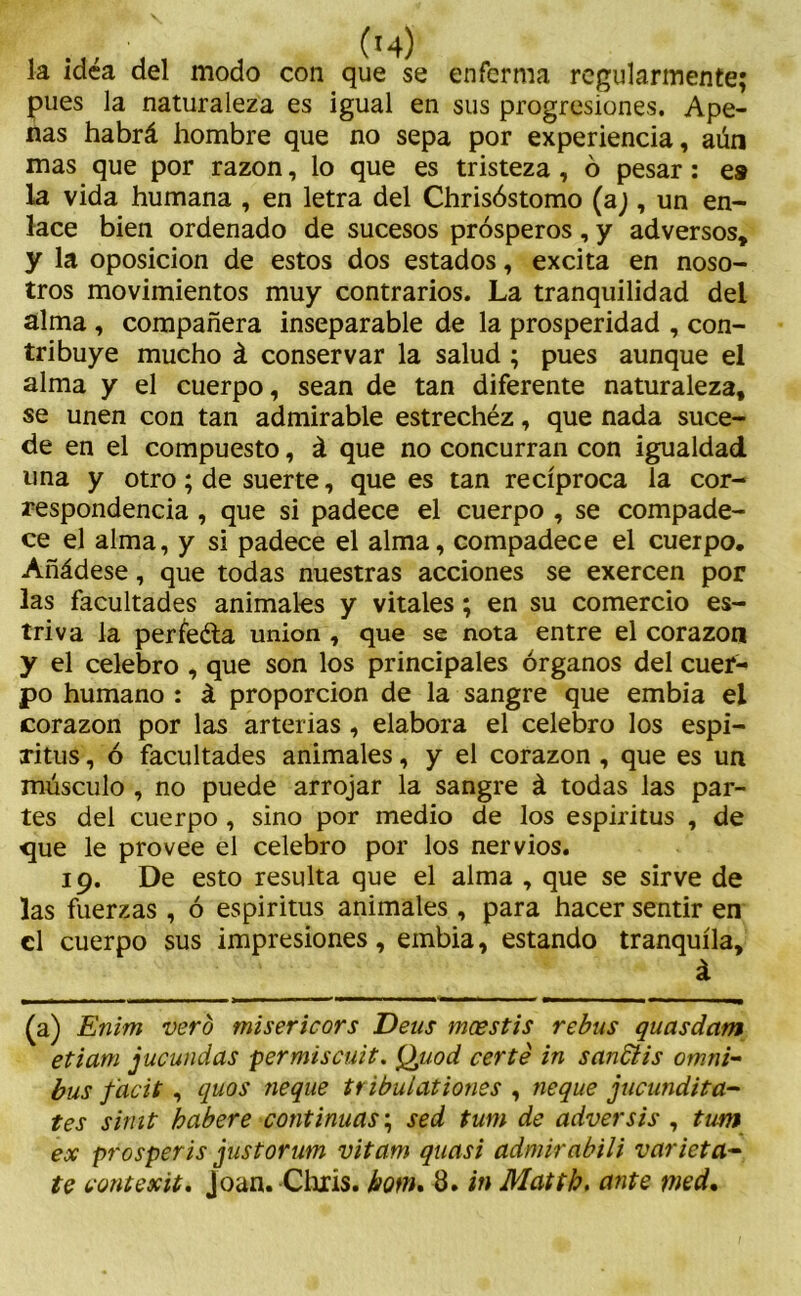 la idea del modo con que se enferma regularmente; pues la naturaleza es igual en sus progresiones. Ape- nas habrá hombre que no sepa por experiencia, aún mas que por razón, lo que es tristeza , ó pesar: es la vida humana , en letra del Chrisóstomo (a), un en- lace bien ordenado de sucesos prósperos, y adversos, y la oposición de estos dos estados, excita en noso- tros movimientos muy contrarios. La tranquilidad del alma , compañera inseparable de la prosperidad , con- tribuye mucho á conservar la salud ; pues aunque el alma y el cuerpo, sean de tan diferente naturaleza, se unen con tan admirable estrechéz, que nada suce- de en el compuesto, á que no concurran con igualdad una y otro; de suerte, que es tan recíproca la cor- respondencia , que si padece el cuerpo , se compade- ce el alma, y si padece el alma, compadece el cuerpo. Añádese, que todas nuestras acciones se exercen por las facultades animales y vitales; en su comercio es- triva la perfeéta unión , que se nota entre el corazón y el celebro , que son los principales órganos del cuer- po humano : á proporción de la sangre que embia el corazón por las arterias, elabora el celebro los espí- ritus , ó facultades animales, y el corazón , que es un músculo , no puede arrojar la sangre á todas las par- tes del cuerpo , sino por medio de los espíritus , de <jue le provee el celebro por los nervios. 19. De esto resulta que el alma , que se sirve de las fuerzas , ó espíritus animales , para hacer sentir en el cuerpo sus impresiones, embia, estando tranquila, á (a) Enim vero misericors Deus meestis rebus quasdam etiam jucundas permiscuit. Quod certé in sandtis ómni- bus facit , quos ñeque tribulationes , ñeque jucundita- tes simt haber e continuas; sed tum de adver sis , tum ex prosperis justorum vitam quasi admirabili varieta-