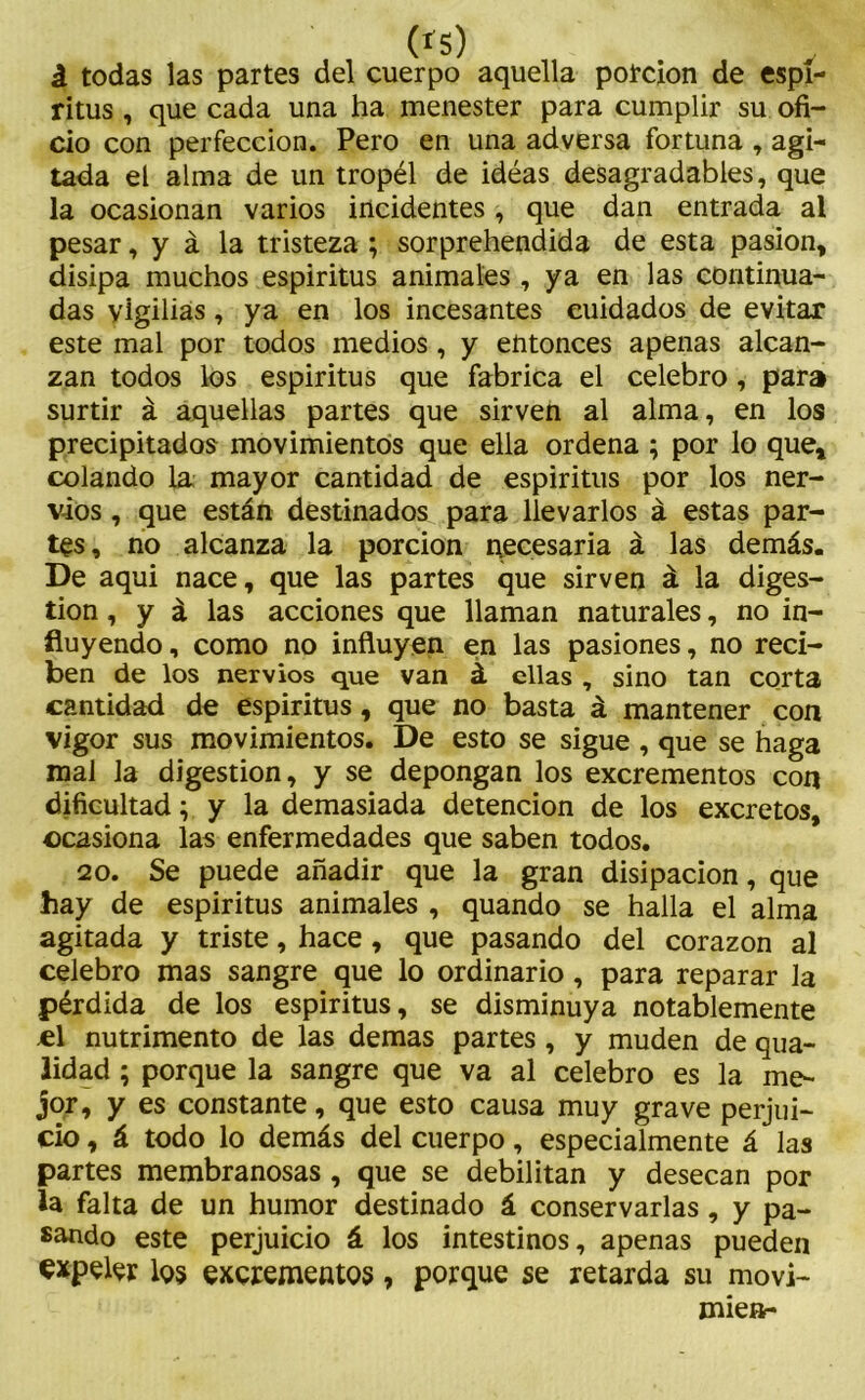 (*s) á todas las partes del cuerpo aquella porción de espí- ritus , que cada una ha menester para cumplir su ofi- cio con perfección. Pero en una adversa fortuna , agi- tada el alma de un tropél de idéas desagradables, que la ocasionan varios incidentes , que dan entrada al pesar, y á la tristeza ; sorprehendida de esta pasión, disipa muchos espiritus animales , ya en las continua- das vigilias, ya en los incesantes cuidados de evitar este mal por todos medios, y entonces apenas alcan- zan todos los espiritus que fabrica el celebro, para surtir á aquellas partes que sirven al alma, en los precipitados movimientos que ella ordena ; por lo que, colando la mayor cantidad de espiritus por los ner- vios , que están destinados para llevarlos á estas par- tes, no alcanza la porción necesaria á las demás. De aqui nace, que las partes que sirven á la diges- tión , y á las acciones que llaman naturales, no in- fluyendo , como no influyen en las pasiones, no reci- ben de los nervios que van á ellas , sino tan corta cantidad de espiritus, que no basta á mantener con vigor sus movimientos. De esto se sigue , que se haga mal la digestión, y se depongan los excrementos con dificultad; y la demasiada detención de los excretos, ocasiona las enfermedades que saben todos. 20. Se puede añadir que la gran disipación, que hay de espiritus animales , quando se halla el alma agitada y triste, hace, que pasando del corazón al celebro mas sangre que lo ordinario, para reparar la pérdida de los espiritus, se disminuya notablemente el nutrimento de las demas partes, y muden de qua- lidad ; porque la sangre que va al celebro es la me- jor, y es constante, que esto causa muy grave perjui- cio , á todo lo demás del cuerpo, especialmente á las partes membranosas , que se debilitan y desecan por la falta de un humor destinado á conservarlas, y pa- sando este perjuicio á los intestinos, apenas pueden expeler los excrementos, porque se retarda su movi- miea-