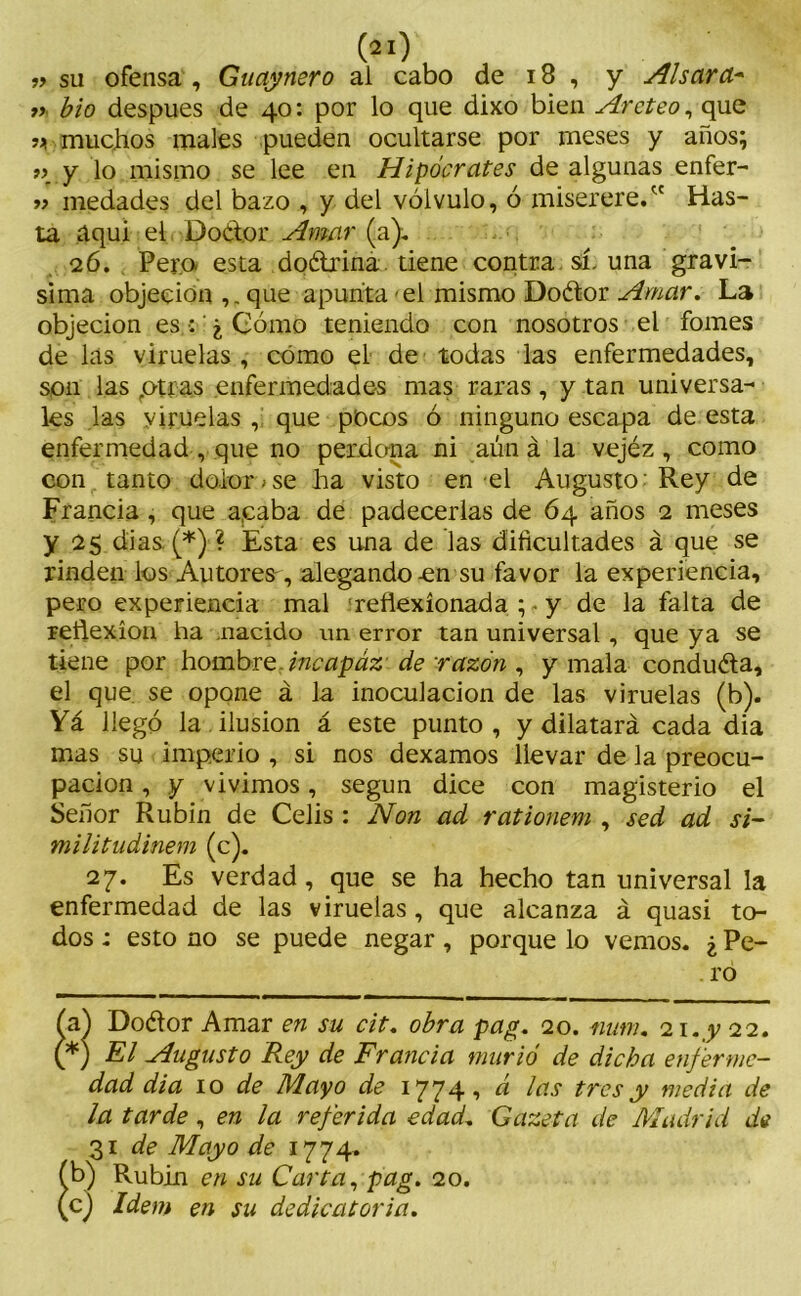 t> bio después de 40: por lo que dixo bien Arcteo, que muchos males pueden ocultarse por meses y años; t> y lo mismo se lee en Hipócrates de algunas enfer- » medades del bazo , y del vólvulo, ó miserere/' Has- ta íiqui el Doclor Amar (a). 26. Pero esta doétrina tiene contra sí-una gravi- sima objeción ,.que apunta-el mismo Doétor Amar. La objeción es : ¿ Cómo teniendo con nosotros el fomes de las viruelas, cómo el de todas las enfermedades, son las piras enfermedades mas raras, y tan universa- les las viruelas, que pocos ó ninguno escapa de esta enfermedad , que no perdona ni aún á la vejéz , como con tanto dolor»se ha visto en el Augusto: Rey de Francia , que acaba de padecerlas de 64 años 2 meses y 25 dias. (* *)■? Esta es una de las dificultades á que se rinden los Autores, alegando-en su favor la experiencia, pero experiencia mal reflexionada y de la falta de reflexión ha -nacido un error tan universal , que ya se tiene por hombre incapaz de razón , y mala conduéla, el que se opone á la inoculación de las viruelas (b). Yá llegó la ilusión á este punto, y dilatará cada dia mas su imperio , si nos dexamos llevar de la preocu- pación , y vivimos, según dice con magisterio el Señor Rubín de Celis : Non ad rationem , sed ad si- militudinem (c). 27. Es verdad, que se ha hecho tan universal la enfermedad de las viruelas, que alcanza á quasi to- dos : esto no se puede negar, porque lo vemos. ¿ Pe- . ro 8 a) Doélor Amar en su cit. obra pag. 20. mtm. 21 .y 22. *) El Augusto Rey de Francia murió de dicha enferme- dad dia 10 de Mayo de 1774, á las tres y media de la tarde, en la referida edad. Gazeta de Madrid da 31 de Mayo de 1774. Rubin en su Carta, pag. 20.