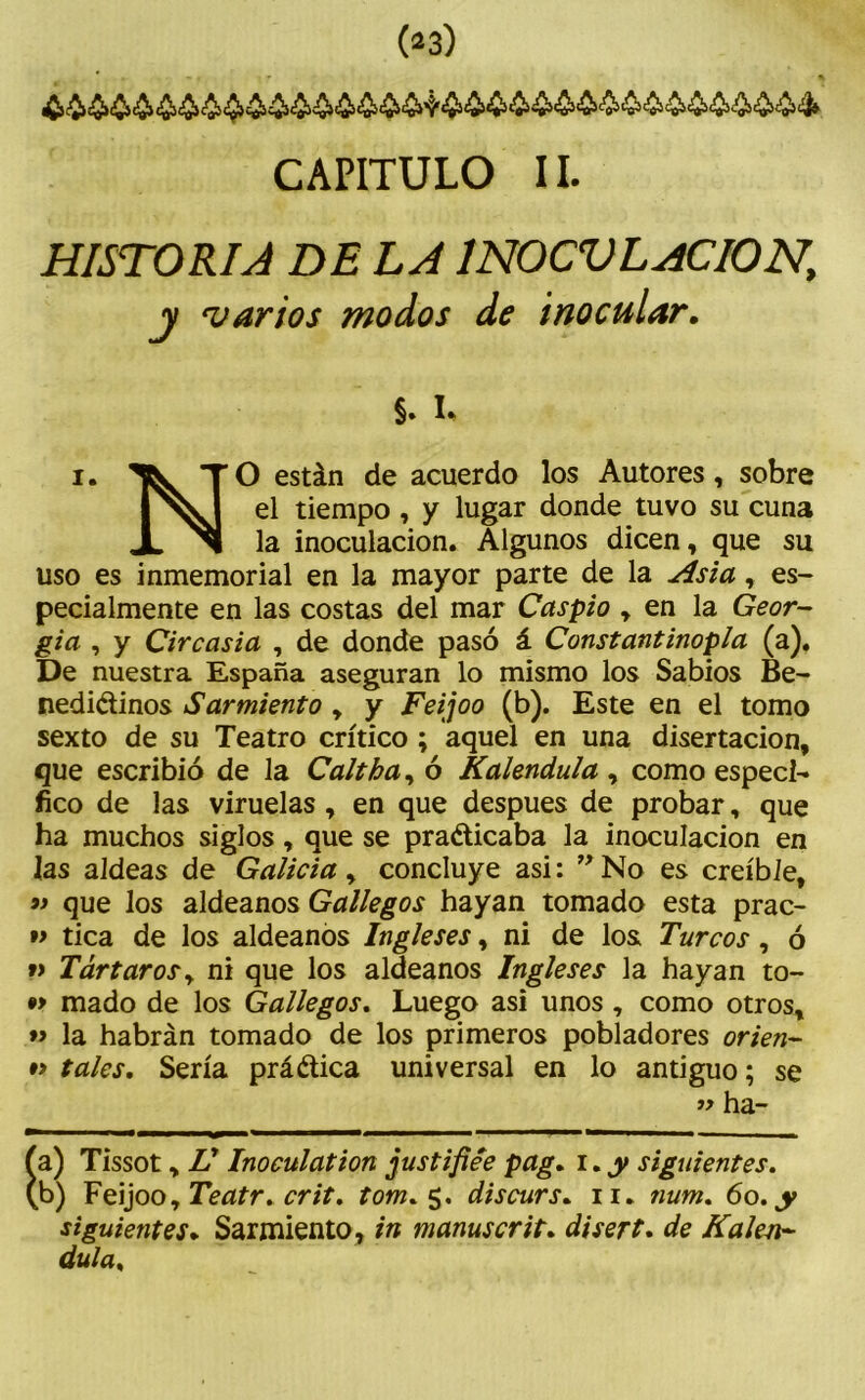 CAPITULO II. HISTORIA DE LA 1N0CVLACI0N, j 1varios modos de inocular. §. I. i. TO están de acuerdo los Autores, sobre el tiempo , y lugar donde tuvo su cuna JL ^1 la inoculación. Algunos dicen, que su uso es inmemorial en la mayor parte de la Asia, es- pecialmente en las costas del mar Caspio , en la Geor- gia , y Circasia , de donde pasó á Constantinopia (a). De nuestra España aseguran lo mismo los Sabios Be- nedictinos Sarmiento , y Feijoo (b). Este en el tomo sexto de su Teatro crítico ; aquel en una disertación, que escribió de la Calí ha, ó Kalendula , como especí- fico de las viruelas, en que después de probar, que ha muchos siglos, que se practicaba la inoculación en las aldeas de Galicia, concluye asi: ”No es creíble, »> que los aldeanos Gallegos hayan tomado esta prac- »> tica de los aldeanos Ingleses, ni de los Turcos, ó »> Tártarosy ni que los aldeanos Ingleses la hayan to- •> mado de los Gallegos. Luego asi unos , como otros, *> la habrán tomado de los primeros pobladores orien- #> tales. Sería práctica universal en lo antiguo; se » ha- íwwmhmm* - - Ía) Tissot, Ü Inoculation justifiee pag. i.y siguientes. b) Feijoo, Teatr. crit. tom. 5. discurs. 11. twm. 60. y siguientes. Sarmiento, in manuscrit. disert. de Kalen- dula.