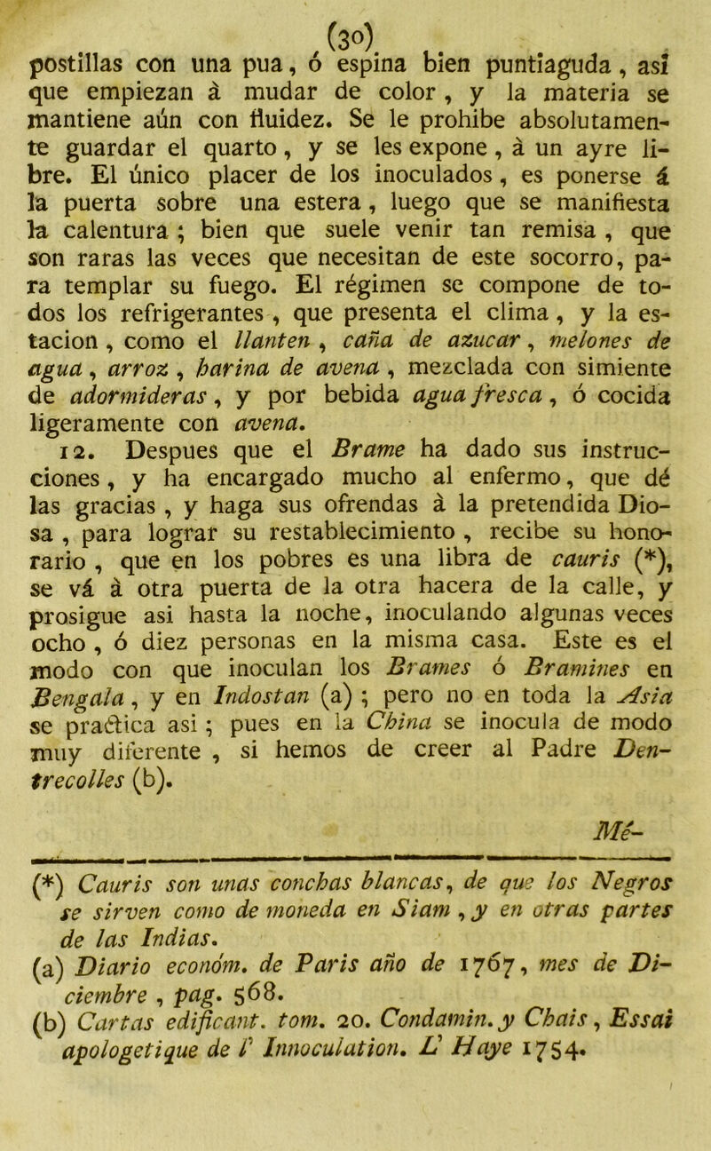 postillas con una púa, ó espina bien puntiaguda, así que empiezan á mudar de color , y la materia se mantiene aún con fluidez. Se le prohibe absolutamen- te guardar el quarto, y se les expone, á un ayre li- bre. El único placer de los inoculados, es ponerse á la puerta sobre una estera, luego que se manifiesta la calentura ; bien que suele venir tan remisa , que son raras las veces que necesitan de este socorro, pa- ra templar su fuego. El régimen se compone de to- dos los refrigerantes , que presenta el clima, y la es- tación , como el llantén , caña de azúcar, melones de agua, arroz , harina de avena, mezclada con simiente de adormideras, y por bebida agua fresca, ó cocida ligeramente con avena. 12. Después que el Brame ha dado sus instruc- ciones , y ha encargado mucho al enfermo, que dé las gracias , y haga sus ofrendas á la pretendida Dio- sa , para lograr su restablecimiento , recibe su hono- rario , que en los pobres es una libra de cauris (*), se vá á otra puerta de la otra hacera de la calle, y prosigue asi hasta la noche, inoculando algunas veces ocho , ó diez personas en la misma casa. Este es el modo con que inoculan los Brames ó Bramines en Bengala, y en Indostan (a) ; pero no en toda la Asia se practica asi; pues en la China se inocula de modo muy diferente , si hemos de creer al Padre Den- trecolles (b). Me'- (*) Cauris son unas conchas blancas, de que los Negros se sirven como de moneda en Siam , y en otras partes de las Indias. (a) Diario económ. de París año de 1767, mes de Di- ciembre , pag. 568. (b) Cartas edificant. tom. 20. Condamin.y Chais, Essai apologetique de l’ Innoculation. JC Hoye 1754*