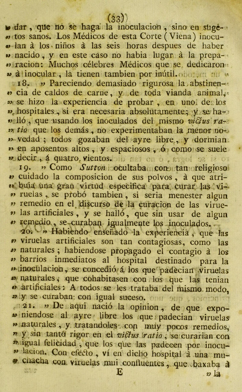 y dar, que no se haga la inoculación , sino en sligé- •) tos sanos. Los Médicos de esta Corte (Viena) inocu- •> lan á los-niños á las seis horas después de haber m nacido, y en este caso no habia lugar á la prepa- « ración: Muchos célebres Médicos que se dedicaron w ¿ inocular , la tienen también por inútil..- . • * 18. » Pareciendo demasiado rigurosa la.abstinen- ♦> cia de caldos de carne, y de. toda vianda animal^ w- se hizo la experiencia de probar , en uno; de. los «.. hospitales vsi era necesaria absolutamente; y se ha- « lió , que usando los inoculados, del mismo viGrus'ra- 3>i tiQ que los demás , no experimentaban la menor no- *> vedad ; todos gozaban del ayre libre , y dormían *> en aposentos altos , y espaciosos , ó como se suele v decir., á quatro, vientos. r . - 19. « Como Sutton ocultaba coi* tan religioso v cuidado la composición de sus polvos , á que atri- « buia una gran virtud especifica para curar las vi- « ruelas se probó también , si seria menester algún *> remedio en el discurso de la curación de las virue- 9> las artificiales , y se halló, que sin usar de algún remgdio., se--curaban igualmente los inoculados. 20i - » Habiéndo enseñado la experiencia , que las 9> viruelas artificiales son tan contagiosas, como las o> naturales ; habiéndose propagado el contagio á los 99 barrios inmediatos al hospital destinado para la « .inoculación, se concedió'á los que padecían viruelas «■ naturales, que cohabitasen con los que las tenían #> artificiales; A todos se les trataba del mismo modo, » y se curaban-con igual suceso. 21. «De aqui nació la opinión, de que expo- « niendose al ayre ■ libre los que padecían viruelas » naturales , y tratándoles*,,con muy pocos remedios, 79 y sin tantá rigor en el vidíus ratio, se curarían con ^ igual felicidad , que los que las padecen por inocu- 99 lacion* Con efeéto , vi en dicho hospital á una mu- 9 cnacha con. viruelas mui coníluentes, que .baxaba á E «la