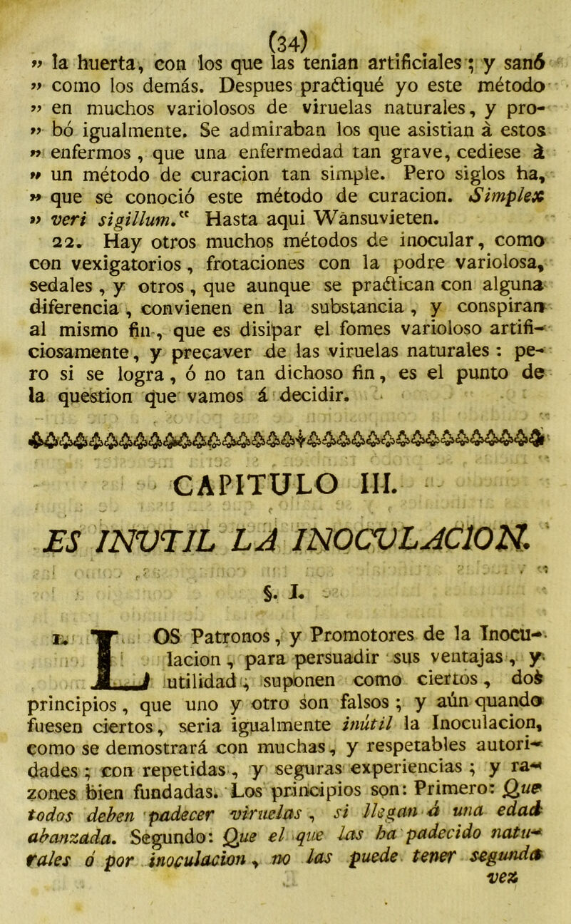 » la huerta, con los que las tenían artificiales; y sanó » como los demás. Después praétiqué yo este método » en muchos variolosos de viruelas naturales, y pro- » bó igualmente. Se admiraban los que asistian á estos r> enfermos , que una enfermedad tan grave, cediese á « un método de curación tan simple. Pero siglos ha, » que se conoció este método de curación. Simple# » veri sigillumHasta aqui Wánsuvieten. 22. Hay otros muchos métodos de inocular, como con vexigatorios, frotaciones con la podre variolosa, sedales , y otros , que aunque se practican con alguna diferencia , convienen en la substancia , y conspirar» al mismo fin, que es disipar el fomes varioloso artifi- ciosamente , y precaver de las viruelas naturales : pe- ro si se logra, ó no tan dichoso fin, es el punto de la question que vamos á decidir. CAPITULO III. ES INVTIL LA INOCULACION, §. L i- ■Wh OS Patronos, y Promotores de la Tnocu-- I lacion, para persuadir sus ventajas , y- J J utilidad, suponen como ciertos, dofc principios, que uno y otro son falsos ; y aún quando fuesen ciertos, seria igualmente inútil la Inoculación, como se demostrará con muchas, y respetables autori-* dades ; con repetidas, y seguras experiencias ; y ra-< zones bien fundadas. Los principios son: Primero: Que todos deben padecer viruelas , si llegan a una edad abanzada. Segundo: Que el que las ha padecido Jiatu■* tales ó por inoculación, no las puede tener segunda ve#