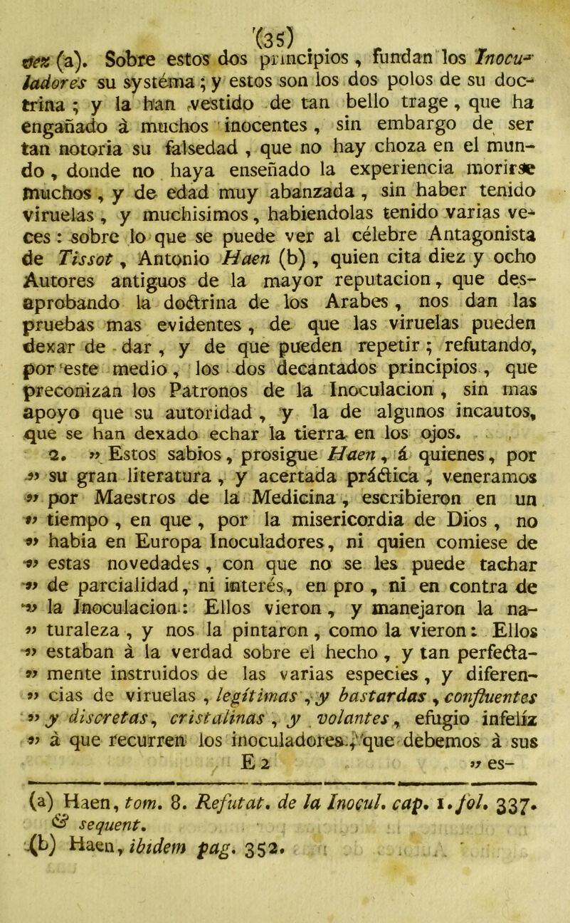 ctez (a). Sobre estos dos principios , Fundan los inocua ladores su systéma ; y estos son los dos polos de su doc- trina ; y la han vestido de tan bello trage, que ha engañado á muchos inocentes, sin embargo de ser tan notoria su falsedad , que no hay choza en el mun- do , donde no haya enseñado la experiencia morirse muchos, y de edad muy abanzada, sin haber tenido viruelas , y muchísimos, habiéndolas tenido varias ve- ces : sobre lo que se puede ver al célebre Antagonista de Tissot, Antonio Haen (b) , quien cita diez y ocho Autores antiguos de la mayor reputación, que des- aprobando la dodrina de los Arabes, nos dan las pruebas mas evidentes , de que las viruelas pueden dexar de dar , y de que pueden repetir; refutando; por este medio, los dos decantados principios, que preconizan los Patronos de la Inoculación , sin mas apoyo que su autoridad , y la de algunos incautos, que se han dexado echar la tierra en los ojos. 2. «Estos sabios, prosigue Haen, á quienes, por » su gran literatura, y acertada prádica , veneramos 9* por Maestros de la Medicina, escribieron en un 99 tiempo , en que , por la misericordia de Dios, no 9> habia en Europa Inoculadores, ni quien comiese de estas novedades , con que no se les puede tachar 99 de parcialidad, ni interés., en pro , ni en contra de ‘w la Inoculación: Ellos vieron, y manejaron la na- 99 turaleza , y nos la pintaron, como la vieron: Ellos 99 estaban á la verdad sobre el hecho, y tan perfeda- 99 mente instruidos de las varias especies, y diferen- 99 das de viruelas , legítimas , y bastardas , confluentes 99 y discretas, cristalinas , y volantes, efugio infeliz 99 á que recurren los inoculadores.,''que debemos á sus E 2 99 es- (a) Haen, tom. 8. Refutat. de la InocuL cap. í./ol. 337. & sequent. ^b) Haen, ibidem pag. 352.