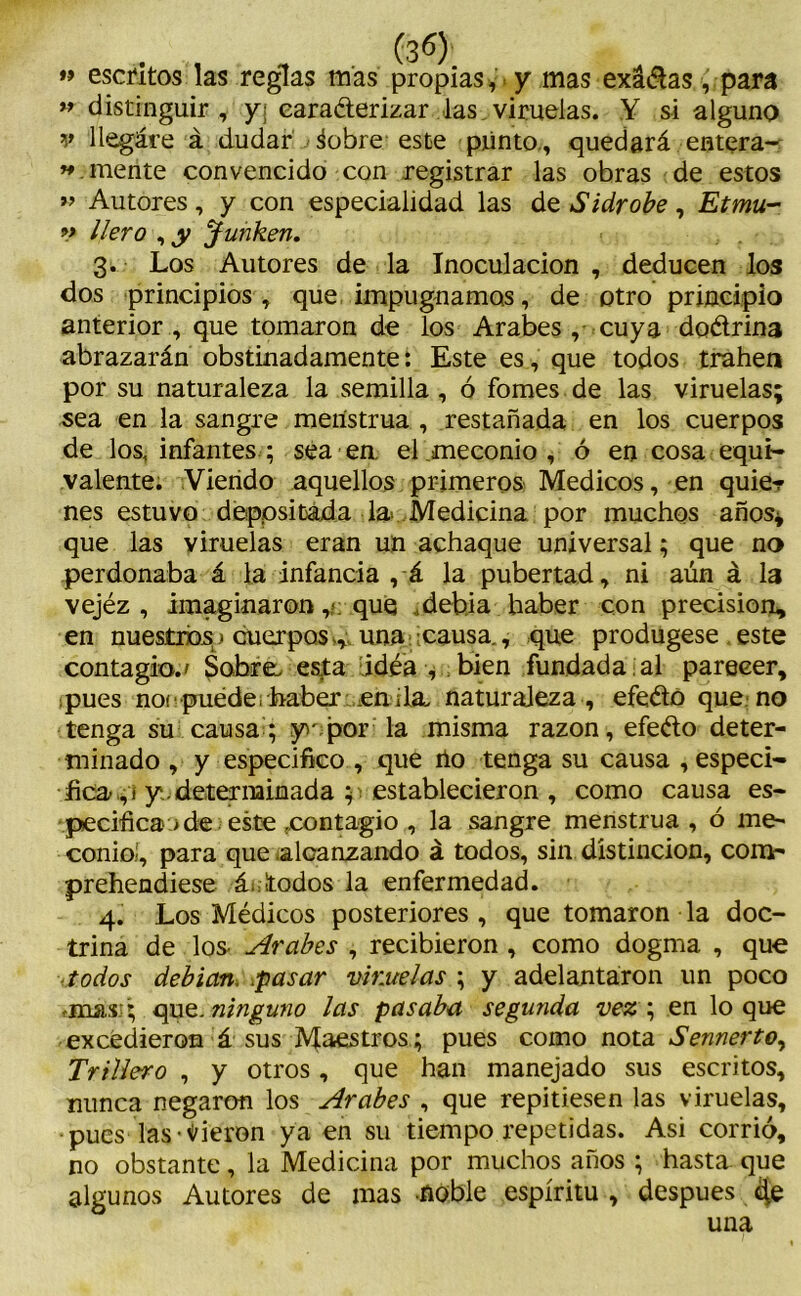 » escritos las reglas mas propias, y mas exádas , para ” distinguir, y¡ caraderizar las viruelas. Y si alguno v liegáre á dudar ¿obre este plinto., quedará entera-: « mente convencido con registrar las obras de estos » Autores, y con especialidad las de Sidrobe , Etmu- v llero , y Junken. 3. Los Autores de la Inoculación , deducen los dos principios, que impugnamos, de otro principio anterior, que tomaron de los Arabes , cuya dodrina abrazarán obstinadamente: Este es, que todos trahen por su naturaleza la semilla , ó fomes de las viruelas; sea en la sangre menstrua , restañada en los cuerpos de los, infantes ; sea en. el ¡meconio , ó en cosa equi- valente. Viendo aquellos primeros Médicos, en quie? nes estuvo depositada la> Medicina por muchos años* que las viruelas eran un achaque universal; que no perdonaba á la infancia , á la pubertad, ni aún á la vejéz , imaginaronque ,debia haber con precisión, en nuestros» cuerpos-, una causa., que produgese este contagio.' Sobre, esta idea , bien fundada al pareeer, pues noe puede ¡ haber en ¡la, naturaleza , efedo que no tenga su causa; y'por la misma razón, efedo deter- minado , y especifico , que no tenga su causa , especi- fica, i y. determinada ; establecieron , como causa es- pecifican de este .contagio , la sangre menstrua, ó me- conioí, para que alcanzando á todos, sin distinción, com- prehendiese á.:¡todos la enfermedad. 4. Los Médicos posteriores , que tomaron la doc- trina de los- Arabes , recibieron, como dogma , que todos debían. pasar viruelas ; y adelantaron un poco quz.Jiinguno las pasaba segunda vez\ en loque excedieron á sus Maestros ; pues como nota Sennerto, Trillero , y otros , que han manejado sus escritos, nunca negaron los Arabes , que repitiesen las viruelas, pues las dieron ya en su tiempo repetidas. Asi corrió, no obstante, la Medicina por muchos años ; hasta que algunos Autores de mas noble espíritu , después de una