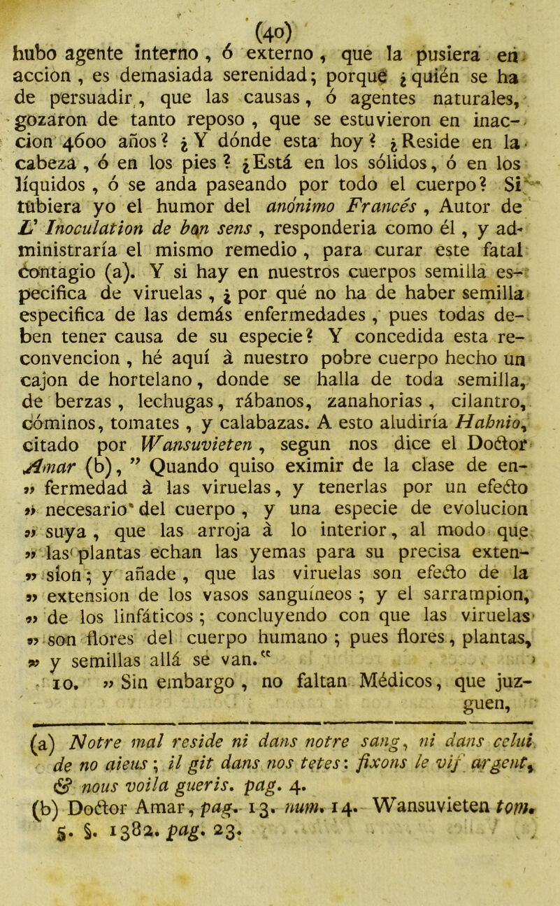 . . , (4°) hubo agente interno , ó externo, que la pusiera en - acción , es demasiada serenidad; porque ¿ quién se ha de persuadir, que las causas, ó agentes naturales, gozaron de tanto reposo , que se estuvieron en inac- ción 4600 años? ¿Y dónde esta hoy? ¿Reside en la- cabeza , ó en los pies ? ¿Está en los sólidos, ó en los líquidos, ó se anda paseando por todo el cuerpo? Si tübiera yo el humor del anónimo Francés , Autor de V Inoculation de bm sens , responderla como él, y ad- ministraría el mismo remedio , para curar este fatal Contagio (a). Y si hay en nuestros cuerpos semilla es- pecifica de viruelas , ¿ por qué no ha de haber semilla especifica de las demás enfermedades , pues todas de- ben tener causa de su especie? Y concedida esta re- convención , hé aquí á nuestro pobre cuerpo hecho un cajón de hortelano, donde se halla de toda semilla, de berzas, lechugas, rábanos, zanahorias, cilantro, cominos, tomates , y calabazas. A esto aludiría Habnio, citado por Wansuvieten, según nos dice el Doétor Amar (b), ” Quando quiso eximir de la clase de en- fermedad á las viruelas, y tenerlas por un efeéto »> necesario' del cuerpo , y una especie de evolución 91 suya, que las arroja á lo interior, al modo que 11 las'plantas echan las yemas para su precisa exten- n síon; y añade , que las viruelas son efeéto de la 91 extensión de los vasos sanguíneos ; y el sarrampion, 9i de los linfáticos ; concluyendo con que las viruelas n son flores del cuerpo humano ; pues flores, plantas, » y semillas allá se van. > 10. 11 Sin embargo , no faltan Médicos, que juz- guen, (a) Notre mal reside ni dans notre sang, ni dans celui de no aieus ; il git dans nos tetes: fixons le viy argenta & nous voila gueris. pag. 4. (b) Doétor Amar, pag„ 13. num»14. Wansuvieten tom» 5. §. 1382. pag. 23.