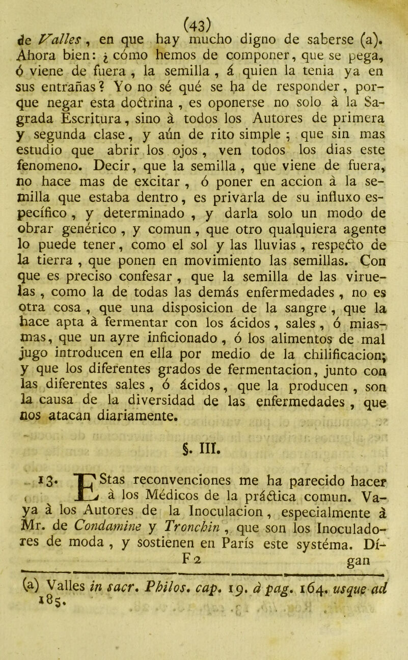 de Valles , en que hay mucho digno de saberse (a). Ahora bien: ¿ cómo hemos de componer, que se pega, Ó viene de fuera , la semilla , á quien la tenia ya en sus entrañas? Yo no sé qué se ha de responder, por- que negar esta doétrina , es oponerse no solo á la Sa- grada Escritura, sino á todos los Autores de primera y segunda clase, y aún de rito simple 5 que sin mas estudio que abrir los ojos , ven todos los dias este fenómeno. Decir, que la semilla, que viene de fuera, no hace mas de excitar , ó poner en acción á la se- milla que estaba dentro, es privarla de su influxo es- pecífico , y determinado , y darla solo un modo de obrar genérico , y común, que otro qualquiera agente lo puede tener, como el sol y las lluvias , respeéto de la tierra , que ponen en movimiento las semillas. Con que es preciso confesar , que la semilla de las virue- las , como la de todas las demás enfermedades , no es otra cosa , que una disposición de la sangre , que la hace apta á fermentar con los ácidos , sales , ó mias- mas, que un ayre inficionado, ó los alimentos de mal jugo introducen en ella por medio de la chilificacion; y que los diferentes grados de fermentación, junto con las diferentes sales , ó ácidos, que la producen , son la causa de la diversidad de las enfermedades , que nos atacan diariamente. $. III. I3* T7Stas reconvenciones me ha parecido hacer t JlZj á los Médicos de la práética común. Va- ya á los Autores de la Inoculación, especialmente á Mr. de Condamine y Tronchin , que son los Inoculado- res de moda , y sostienen en París este systéma. Di- F1 gan (a) Valles in sacr. Vhilos. cap. 19. á pag. 164, usque ad *85.