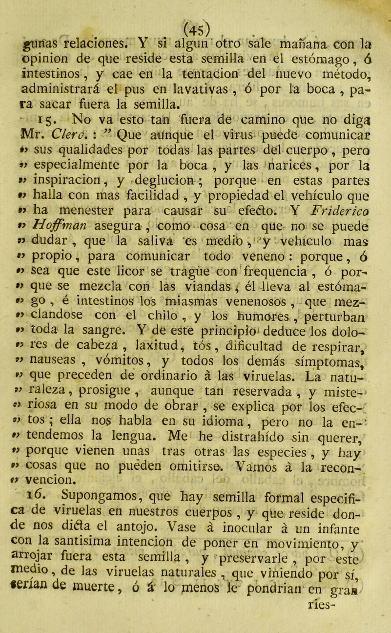 gunas relaciones. Y si algún' otro sale mañana con la opinión de que reside esta semilla en el estómago, ó intestinos , y cae en la tentación del nuevo método, administrará el pus en lavativas , ó por la boca , pa- ra sacar fuera la semilla. 15. No va esto tan fuera de camino que no diga Mr. Clero. : ” Que aunque el virus puede comunicar •> sus qualidades por todas las partes del cuerpo, pero « especialmente por la boca, y las narices, por la » inspiración, y deglución ; porque en estas partes •y halla con mas facilidad , y propiedad el vehículo que « ha menester para causar su efeéto. Y Friderico *y Hoffman asegura , como cosa en que no se puede «dudar, que la saliva ‘es medio, y vehículo mas « propio, para comunicar todo veneno : porque, ó •y sea que este licor se tragúe con frequencia , ó por- •y que se mezcla con las viandas ¿ él lleva al estóma- « go , é intestinos los miasmas venenosos , que mez- »> ciándose con el chilo , y los humores , perturban ” toda la sangre. Y de este principio' deduce los dolo- ” res de cabeza , laxitud, tós, dificultad de respirar, M nauseas , vómitos, y todos los demás símptomas, M que preceden de ordinario á las viruelas. La natu- M raleza, prosigue , aunque tan reservada , y miste- « riosa en su modo de obrar , se explica por los efec- M tos ; ella nos habla en su idioma, pero no la en-' ” tendemos, la lengua. Me he distrahído sin querer, w porque vienen unas tras otras las especies , y hay « cosas que no puéden omitirse. Vamos á la recon- ty vención. 16. Supongamos, que hay semilla formal especifi- ca de viruelas en nuestros cuerpos, y que reside don- de nos ditfa el antojo. Vase á inocular á un infante con la santísima intención de poner en movimiento, y arrojar fuera esta semilla , y preservarle , por este medio, de las viruelas naturales , que viniendo por sí, «enan de muerte, ó á lo píenos le pondrían en gra«/ ries-