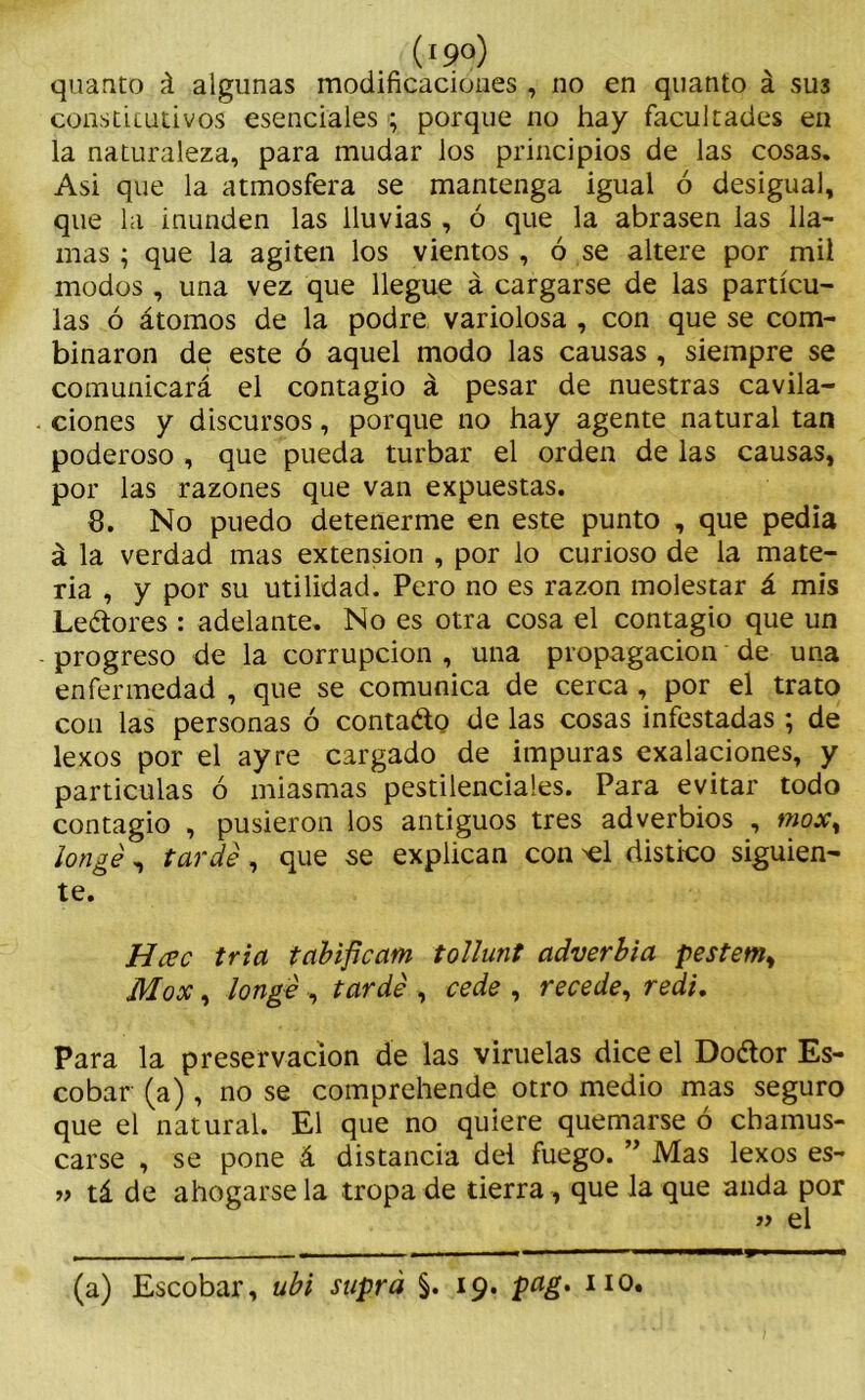 quanto á algunas modificaciones , no en quanto á sus consticutivos esenciales ; porque no hay facultades en la naturaleza, para mudar los principios de las cosas. Asi que la atmosfera se mantenga igual ó desigual, que la inunden las lluvias , ó que la abrasen las lla- mas ; que la agiten los vientos , ó se altere por mil modos , una vez que llegue á cargarse de las partícu- las ó átomos de la podre variolosa , con que se com- binaron de este ó aquel modo las causas , siempre se comunicará el contagio á pesar de nuestras cavila- ciones y discursos, porque no hay agente natural tan poderoso , que pueda turbar el orden de las causas, por las razones que van expuestas. 8. No puedo detenerme en este punto , que pedia á la verdad mas extensión , por lo curioso de la mate- ria , y por su utilidad. Pero no es razón molestar á mis Leéiores : adelante. No es otra cosa el contagio que un progreso de la corrupción , una propagación de una enfermedad , que se comunica de cerca , por el trato con las personas ó contado de las cosas infestadas ; de lexos por el ay re cargado de impuras exalaciones, y partículas ó miasmas pestilenciales. Para evitar todo contagio , pusieron los antiguos tres adverbios , moxy longé, tardé, que se explican con >el distico siguien- te. Hcüc tria tabifícam tollunt adverbia pestem¡ Mox, longé, tardé , cede , recede, redi. Para la preservación de las viruelas dice el Dodor Es- cobar (a), no se comprehende otro medio mas seguro que el natural. El que no quiere quemarse ó chamus- carse , se pone á distancia del fuego. ” Mas lexos es- » tá de ahogarse la tropa de tierra, que la que anda por » el (a) Escobar, ubi suprá §. 19. pag. 110. ■W