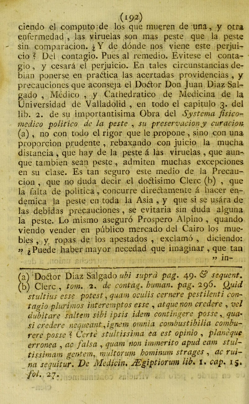 ciendo el computo de los que mueren de una, y otra enfermedad , las viruelas son mas peste que la peste Sin comparación. ¿Y de dónde nos viene este perjui- cio ? Del contagio. Pues al remedio. Evitese el conta- gio , y cesará el perjuicio. En tales circunstancias de- bían ponerse en pradica las acertadas providencias , y precauciones que aconseja el Dodor Don Juan Diaz Sal- gado , Médico , y Cathedratico de Medicina de la Universidad de Valladolid , en todo el capitulo 3. del lib. 2. de su importantísima Obra del Systema fisico- medico político de la peste , su preservación y curación (a) , no con todo el rigor que le propone , sino con una proporción prudente , rebaxando con juicio la mucha distancia , que hay de la peste á las viruelas , que aun^ que también sean peste , admiten muchas excepciones en su clase. Es tan seguro este medio de la Precau- ción , que no duda decir el dodisimo Clerc (b) , que la falta de política, concurre diredamente á hacer en- démica la peste en toda la Asia , y que si se usára de las debidas precauciones , se evitaria sin duda alguna la peste. Lo mismo aseguró Prospero Alpino , quando viendo vender en público mercado del Cairo los mue- bles , y ropas de los apestados , exclamó , diciendo: » ¿ Puede haber mayor necedad que imaginar , que tan . » in- (a) Dodor Diaz Salgado ubi suprd pag. 49. & scquent. (b) Clerc , tom. 2. de contrag. human, pag. 296. Quid stultius es se potest, quam oculis esmere pestilenti con- tagio plur irnos interemptos es se , at que non credere , vel áubitare saltem sibi ipsis ídem contíngere posse r qua- si credere nequeant¡ignetn oiunia combustibilia combu— rere posse l. Certé stultissima ea est opinio , planeque errónea , ac falsa , quam non immerito apud cam stul- tissirnam gentem, multorum hominum strages , ac rui- na sequitur. Jde IVlediciiu JElgiptiorum lib. I• cap. 15. M 27. ‘ ; -