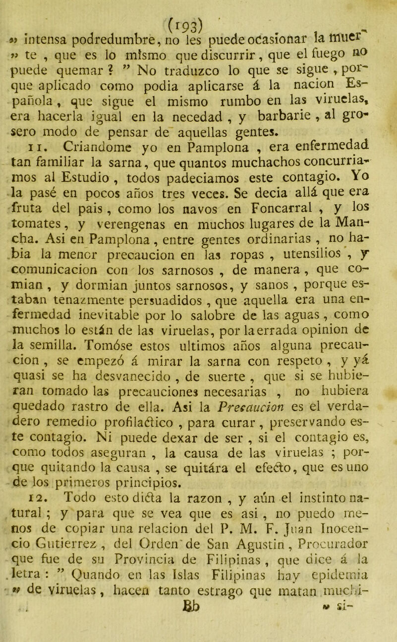 « intensa podredumbre, no les' puede ocasionar la muer » te , que es lo mismo que discurrir, que el íuego no puede quemar ? ” No traduzco lo que se sigue , por- que aplicado como podia aplicarse á la nación Es- pañola , que sigue el mismo rumbo en las viruelas, era hacerla igual en la necedad , y barbarie , al gro- sero modo de pensar de aquellas gentes. 11. Criándome yo en Pamplona , era enfermedad tan familiar la sarna, que quantos muchachos concurría- mos al Estudio , todos padecíamos este contagio. Yo la pasé en pocos años tres veces. Se decia allá que era fruta del pais , como los navos en Foncarral , y los tomates , y verengenas en muchos lugares de la Man- cha. Asi en Pamplona , entre gentes ordinarias , no ha- bía la menor precaución en las ropas , utensilios , y comunicación con los sarnosos , de manera , que co- mían , y dormían juntos sarnosos, y sanos , porque es- taban tenazmente persuadidos , que aquella era una en- fermedad inevitable por lo salobre de las aguas , como muchos lo están de las viruelas, porlaerrada opinión de la semilla. Tomóse estos últimos años alguna precau- ción , se empezó á mirar la sarna con respeto , y yá quasi se ha desvanecido , de suerte , que si se hubie- ran tomado las precauciones necesarias , no hubiera quedado rastro de ella. Asi la Precaución es el verda- dero remedio profiláctico , para curar , preservando es- te contagio. Ni puede dexar de ser , si el contagio es, como todos aseguran , la causa de las viruelas ; por- que quitando la causa , se quitára el efecto, que es uno de los primeros principios. 12. Todo esto diéta la razón , y aún el instinto na- tural ; y para que se vea que es asi , no puedo me- nos de copiar una relación del P. M. F. Juan Inocen- cio Gutiérrez, del Orden de San Agustín, Procurador que fue de su Provincia de Filipinas, que dice á la letra : ” Quando en las Islas Filipinas hay epidemia » de viruelas, hacen tanto estrago que matan muchi- &b v si-