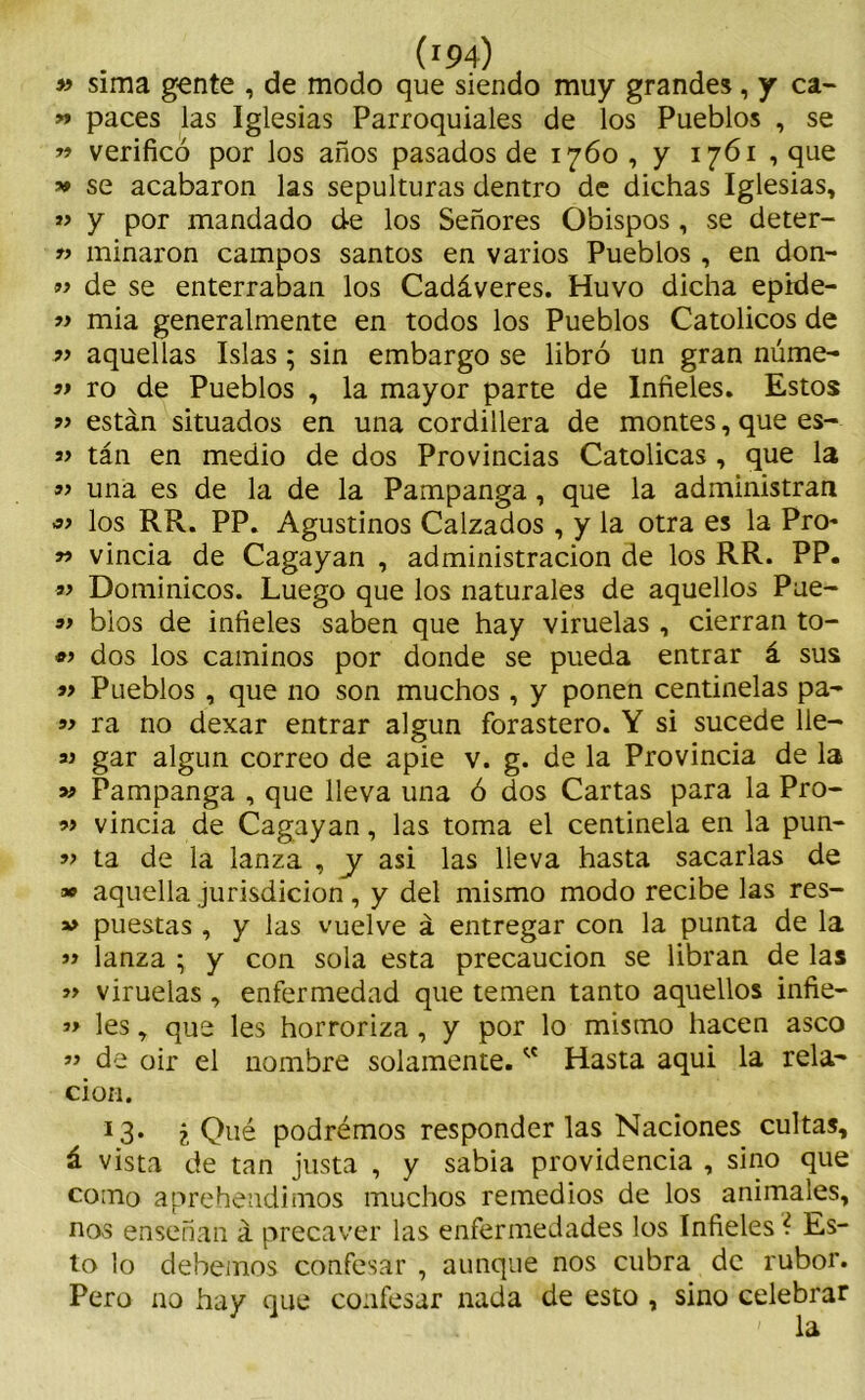 « sima gente , de modo que siendo muy grandes, y ca- » paces las Iglesias Parroquiales de los Pueblos , se » verificó por los años pasados de 1760 , y 1761 , que » se acabaron las sepulturas dentro de dichas Iglesias, *> y por mandado de los Señores Obispos , se deter- » minaron campos santos en varios Pueblos , en don- « de se enterraban los Cadáveres. Huvo dicha epide- » mia generalmente en todos los Pueblos Católicos de „ aquellas Islas; sin embargo se libró un gran núme- ’> ro de Pueblos , la mayor parte de Infieles. Estos ?> están situados en una cordillera de montes, que es- ai tán en medio de dos Provincias Católicas , que la « una es de la de la Pampanga , que la administran « los RR. PP. Agustinos Calzados , y la otra es la Pro- » vincia de Cagayan , administración de los RR. PP. « Dominicos. Luego que los naturales de aquellos Pue- 3> bios de infieles saben que hay viruelas , cierran to- «> dos los caminos por donde se pueda entrar á sus *> Pueblos , que no son muchos , y ponen centinelas pa- ra no dexar entrar algún forastero. Y si sucede lie- ai gar algún correo de apie v. g. de la Provincia de la 39 Pampanga , que lleva una ó dos Cartas para la Pro- ai vincia de Cagayan, las toma el centinela en la pun- 3> ta de la lanza , y asi las lleva hasta sacarlas de » aquella jurisdicion, y del mismo modo recibe las res- ai puestas , y las vuelve á entregar con la punta de la 33 lanza ; y con sola esta precaución se libran de las » viruelas, enfermedad que temen tanto aquellos infie- 33 les, que les horroriza , y por lo mismo hacen asco ” de oir el nombre solamente. w Hasta aqui la rela- ción. I3* ¿Qué podremos responderlas Naciones cultas, á vista de tan justa , y sabia providencia , sino que como aprehendimos muchos remedios de los animales, nos enseñan á precaver las enfermedades los Infieles ¿ Es- to lo debemos confesar , aunque nos cubra de rubor. Pero no hay que confesar nada de esto , sino celebrar