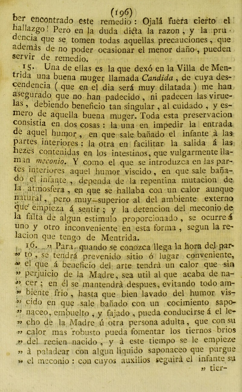 , (19b) oer encontrado este remedio : Ojalá fuera cierto el hallazgo! Pero en la duda dida la razón, y la pru ■ •^'ncia que se tomen todas aquellas precauciones , que ademas de no poder ocasionar el menor daño, pueden servir de remedio. .*5* Ona de ellas es la que dexó en la Villa de Men- tida una buena muger llamada Candida , de cuya des- cendencia ( que en el dia será muy dilatada ) me han asegurado que no han padecido , ni padecen las virue- las , debiendo beneficio tan singular , al cuidado , y es- mero de aquella buena muger. Toda esta preservación consistía en dos cosas : la una en impedir la entrada de aquel humor , en que sale bañado el infante á las partes interiores : la otra en facilitar la salida á las hezes contenidas en los intestinos, que vulgarmente lla- na m meconio. Y como el que se introduzca en las par- tes interiores aquel humor viscido, en que sale baña- do el infante,, dependa de la repentina mutación de la atmosfera , en que se hallaba con un calor aunque natural, pero muy—superior al del ambiente externo que empieza á sentir ; y la detención del meconio de la falta de algún estimulo proporcionado, se ocurreá uno y otro inconveniente en esta forma , según la re- lación que tengo de Mentrida. ib. » Para, quando se conozca llega la hora del par- °9 t° , se tendrá prevenido sitio ó lugar conveniente, M el que á beneficio del arte tendrá un calor que sin ” perjuicio de la Madre, sea útil al que acaba de na- e> cer ; en él se mantendrá después, evitando todo am- 99 biente frió , hasta que bien lavado del humor vis- ” cido en que sale bañado con un cocimiento sapo- ” naceo, embuelto , y fajado , pueda conducirse á el le- •» cho de la Madre ú otra persona adulta, que con su » calor mas robusto pueda fomentar los tiernos bríos » del recien nacido , y á este tiempo se le empieze » á paladear con algún liquido saponáceo que purgue »♦ el meconio : con cuyos auxilios seguirá el infante su » tier-