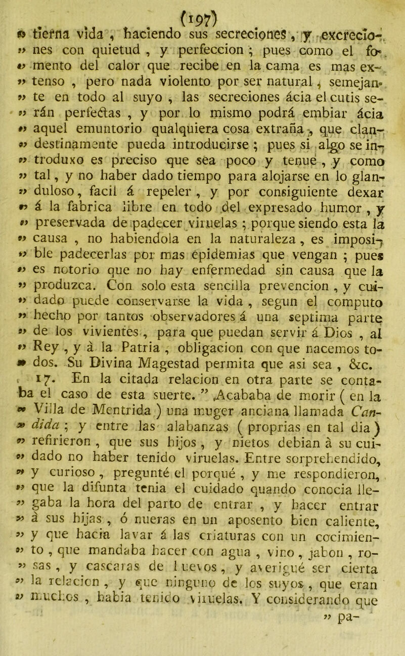 •> tierna vida , haciendo sus secreciones, y excreclo- » nes con quietud , y perfección ; pues como el fo* mentó del calor que recibe en la cama es mas ex- » tenso , pero nada violento por ser natural * semejan- m te en todo al suyo , las secreciones ácia el cutis se- » rán perfeétas , y por lo mismo podrá embiar ácia »> aquel emuntorio qualquiera cosa extraña T, que clan- *> destinamente pueda introducirse ; pues si algo se in- p> troduxo es preciso que sea poco y tenue , y como » tal, y no haber dado tiempo para alojarse en lo glan- »> duloso, fácil á repeler , y por consiguiente dexar » á la fabrica libre en todo del expresado humor , y *> preserv-ada de padecer viruelas ; porque siendo esta la « causa , no habiéndola en la naturaleza, es imposi-? *> ble padecerlas por mas epidemias que vengan ; pues »> es notorio que no hay enfermedad sin causa que la » produzca. Con solo esta sencilla prevención , y cui- »> dado puede conservarse la vida , según el computo 99 hecho por tantos observadores á una séptima parte » de los vivientes , para que puedan servir á Dios , al *> Rey , y á la Patria , obligación con que nacemos to- m dos. Su Divina Magestad permita que asi sea , &c. 17. En la citada relación en otra parte se conta- ba el caso de esta suerte. ” .Acababa de morir ( en la « Villa de Men trida ) una muger anciana llamada Can- » dida ; y entre las alabanzas ( proprias en tal dia) n refirieron , que sus hijos , y nietos debian á su cui- 99 dado no haber tenido viruelas. Entre sorprehendido, » y curioso , pregunté el porqué , y me respondieron, 99 que la difunta tenia el cuidado quando conocia lie— ” gaba la hora del parto de entrar , y hacer entrar 99 á sus hijas , ó nueras en un aposento bien caliente, 99 y que hacia lavar á las criaturas con un ccrcimien- 99 to , que mandaba hacer con agua , vino , jabón , ro- M sas •> y cascaras de luevos, y averigüé ser cierta 9> relación , y <*;uc ninguno de los suyos, que eran v muchos , había tenido vhuelas. Y considerando que ” pa-
