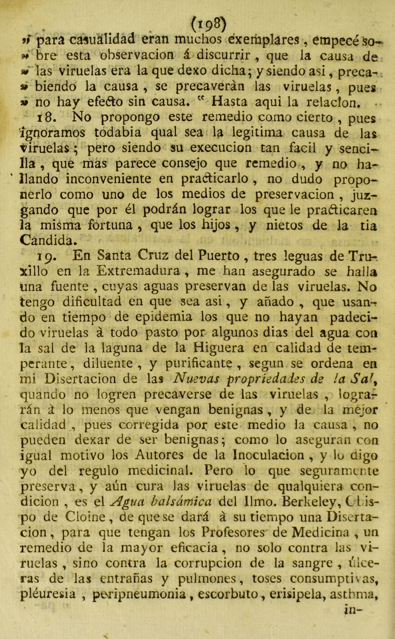 » para casualidad eran muchos éxemplares , empecé so- ñ bre esta observación á discurrir , que la causa de las viruelas era la que dexo dicha; y siendo asi, preca- » hiendo la causa , se precaverán las viruelas, pues » no hay efeéto sin causa.  Hasta aqui la relación. 18. No propongo este remedio corno cierto , pues ignoramos todabia qual sea la legitima causa de las viruelas; pero siendo su execucion tan fácil y senci- lla , que mas parece consejo que remedio , y no ha- ‘ liando inconveniente en practicarlo, no dudo propo- nerlo como uno de los medios de preservación , juz- gando que por él podrán lograr los que le praéticaren la misma fortuna , que los hijos , y nietos de la tia Candida. 19. En Santa Cruz del Puerto , tres leguas de Tru-. xillo en la Extremadura , me han asegurado se halla una fuente , cuyas aguas preservan de las viruelas. No tengo dificultad en que sea asi, y añado , que usan-r do en tiempo de epidemia los que no hayan padeci- do viruelas á todo pasto por algunos dias del agua con la sal de la laguna de la Higuera en calidad de tem- perante , diluente , y purificante , según se ordena en mi Disertación de las Nuevas propriedaies de la Sa\ quando no logren precaverse de las viruelas , lograr rán á lo menos que vengan benignas , y de la mejor calidad , pues corregida por este medio la causa , no pueden dexar de ser benignas; como lo aseguran con igual motivo los Autores de la Inoculación , y lo digo yo del regulo medicinal. Pero lo que seguramente preserva, y aún cura las viruelas de qualquiera con- dición , es el Agua balsámica del limo. Berkeley, C his- po de Cloine , de que se dará á su tiempo lina Diserta- ción , para que tengan los Profesores- de Medicina , un remedio de la mayor eficacia, no solo contra las vi- ruelas , sino contra la corrupción de la sangre , úlce- ras de las entrañas y pulmones, toses consumptivas, pleuresía , peripneumonia, escorbuto, erisipela, asthma,
