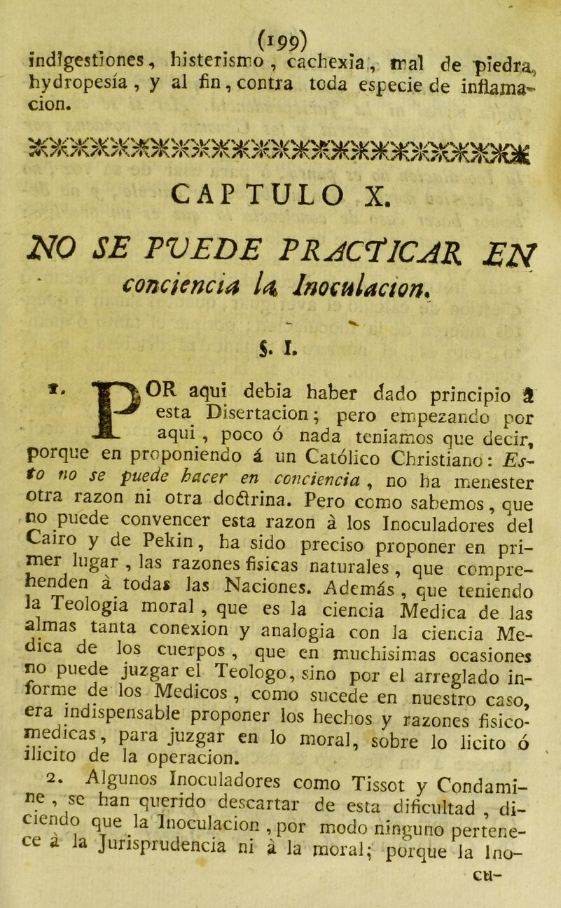 (J99) indigestiones, histerismo , cachexia, mal de piedra, hydropesía, y al fin, contra teda especie de inflama- ción. CAPTULO X. NO SE TVE DE PRACTICAR EN conciencia la, Inoculación. $. i. *' ^ a<3u* debía haber dado principio 3 esta Disertación; pero empezando por JL aqui , poco ó nada teníamos que decir, porque en proponiendo á un Católico Christiano: Es- to no se puede hacer en conciencia , no ha menester otra razón ni otra dcétrina. Pero como sabemos, cue ro puede convencer esta razón á los Inoculadores del Cano y de Pekín, ha sido preciso proponer en pri- mer lugar , las razones físicas naturales , que compre- henden á todas las Naciones. Además , que teniendo Ja ieologia moral, que es la ciencia Medica de Jas almas tanta conexión y analogía con la ciencia Me- lca de los cuerpos , que en muchísimas ocasiones no puede juzgar el Teologo, sino por el arreglado in- forme de los Médicos , como sucede en nuestro caso, era indispensable proponer los hechos y razones fisico- medicas para juzgar en lo moral, sobre lo licito ó ilícito de la operación. 2. Algunos Inoculadores como Tissot y Condami- ne , se han querido descartar de esta dificultad di- ciendo que la Inoculación , por modo ninguno pertene- ce a la Jurisprudencia ni á la moral; porque la Ino- cu-
