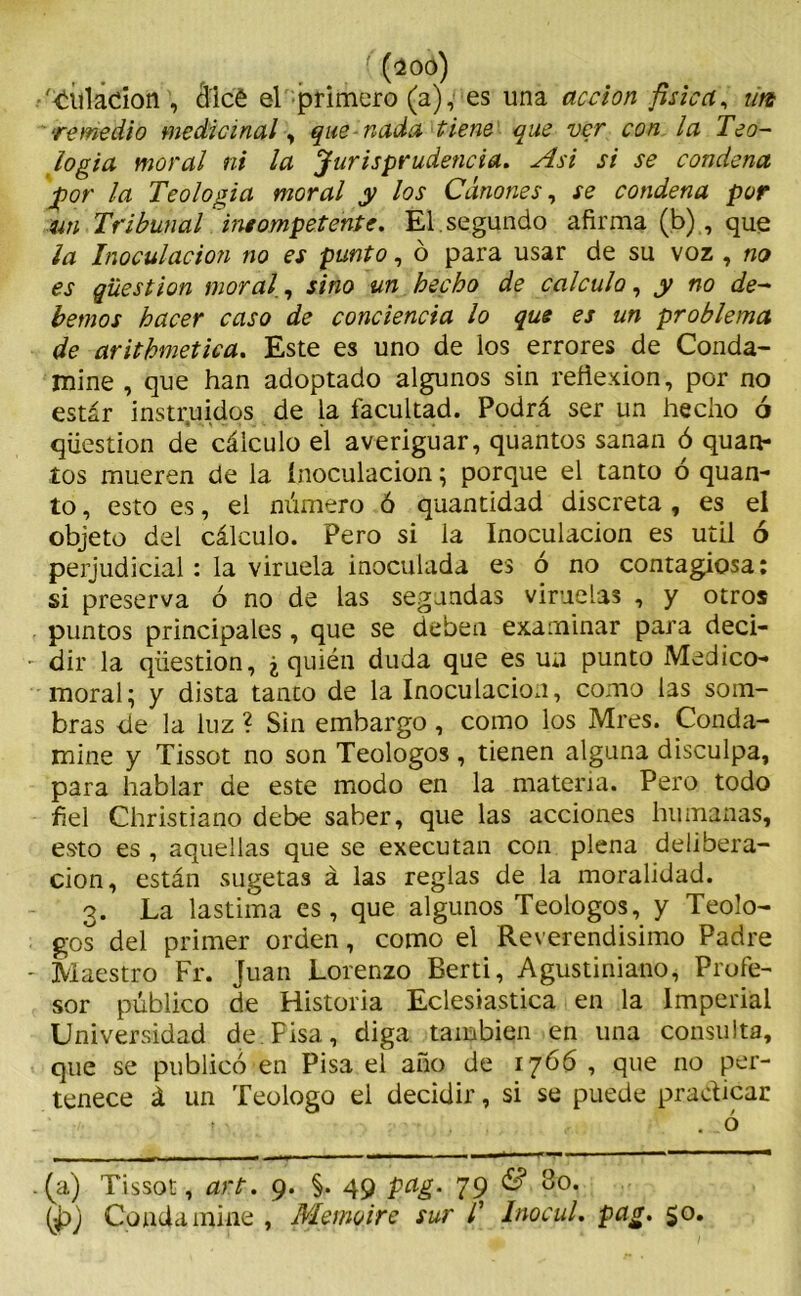 filiación , álce el primero (a), es una acción física, ún remedio medicinal, que nada tiene que ver con la Teo- logía moral ni la Jurisprudencia. Asi si se condena por la Teología moral y los Cánones, se condena por un Tribunal 'ineompetente. El. segundo afirma (b), que ¡a Inoculación no es punto, ó para usar de su voz , no es qüestion moral,, sino un hecho de calculo, y no de- bemos hacer caso de conciencia lo que es un problema de arithmetica. Este es uno de los errores de Conda- mine , que han adoptado algunos sin reflexión, por no estar instruidos de la facultad. Podrá ser un hecho ó qüestion de cálculo el averiguar, quantos sanan ó quan- íos mueren de la inoculación; porque el tanto ó quan- to, esto es, el número ó quantidad discreta , es el objeto del cálculo. Pero si la Inoculación es útil ó perjudicial: la viruela inoculada es ó no contagiosa: si preserva ó no de las segundas viruelas , y otros puntos principales, que se deben examinar para deci- dir la qüestion, ¿ quién duda que es un punto Medico- moral; y dista tanto de la Inoculación, como las som- bras de la luz ? Sin embargo, como los Mres. Conda- mine y Tissot no son Teologos , tienen alguna disculpa, para hablar de este modo en la materia. Pero todo fiel Christiano debe saber, que las acciones humanas, esto es , aquellas que se executan con plena delibera- ción, están sugetas á las reglas de la moralidad. 3. La lastima es, que algunos Teologos, y Teólo- gos del primer orden, como el Reverendísimo Padre Maestro Fr. Juan Lorenzo Berti, Agustiniano, Profe- sor público de Historia Eclesiástica en la Imperial Universidad de.Pisa, diga también en una consulta, que se publicó en Pisa el año de 1766 , que no per- tenece á un Teologo el decidir, si se puede practicar 1 ' . ó (a) Tissot, art. 9. §. 49 pag. 79 & 80. (p) Conda mine , Memqtre sur T InocuL pag. 50.