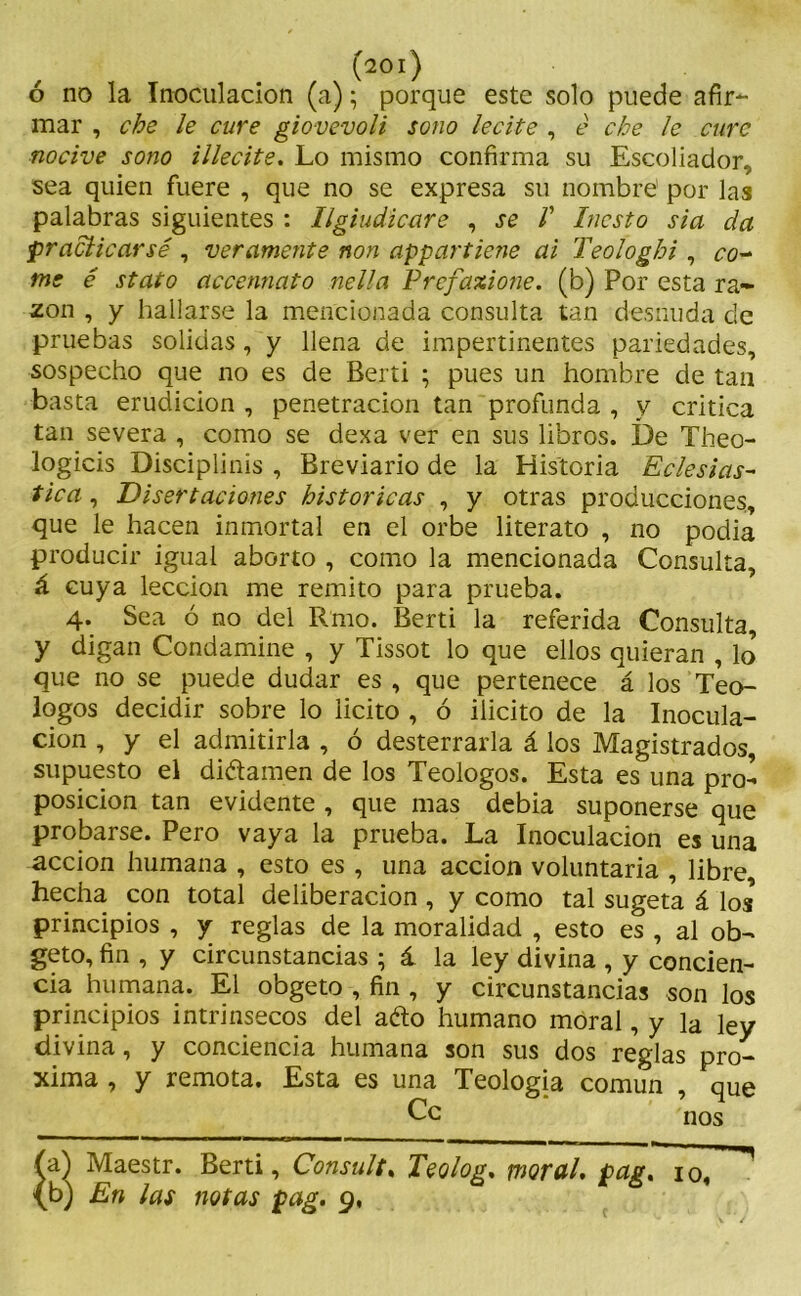 ó no la Inoculación (a); porque este solo puede afir- mar , che le cure giovevoli sono lecite , é che 1e cure nocive sono illecite. Lo mismo confirma su Escoliador, sea quien fuere , que no se expresa su nombre por las palabras siguientes : Ilg indicare , se V Incsto sia da practicarse , veramente non appartiene ai Teologhi , co- me é stato accennato nella Prefaxione. (b) Por esta ra- zón , y hallarse la mencionada consulta tan desnuda de pruebas solidas, y llena de impertinentes pariedades, sospecho que no es de Berti ; pues un hombre de tan basta erudición , penetración tan profunda , y critica tan severa , como se dexa ver en sus libros. De Theo- logicis Disciplinis , Breviario de la Historia Eclesiás- tica, Disertaciones históricas , y otras producciones, que le hacen inmortal en el orbe literato , no podía producir igual aborto , como la mencionada Consulta, á cuya lección me remito para prueba. 4. Sea ó no del Rmo. Berti la referida Consulta, y digan Condamine , y Tissot lo que ellos quieran , lo que no se puede dudar es , que pertenece á los Teó- logos decidir sobre lo licito , ó ilicito de la Inocula- ción , y el admitirla , ó desterrarla á los Magistrados, supuesto el diéiamen de los Teologos. Esta es una pro- posición tan evidente , que mas debia suponerse que probarse. Pero vaya la prueba. La Inoculación es una acción humana , esto es , una acción voluntaria , libre, hecha con total deliberación , y como tal sugeta á los principios , y reglas de la moralidad , esto es , al ob- geto, fin , y circunstancias ; á la ley divina , y concien- cia humana. El obgeto , fin , y circunstancias son los principios intrínsecos del aéto humano moral, y la ley divina, y conciencia humana son sus dos reglas pró- xima , y remota. Esta es una Teología común , que Ce nos a) Maestr. Berti, Consulta Teolog. moral, pag.Tío, ^ b) En las notas pag. 9,