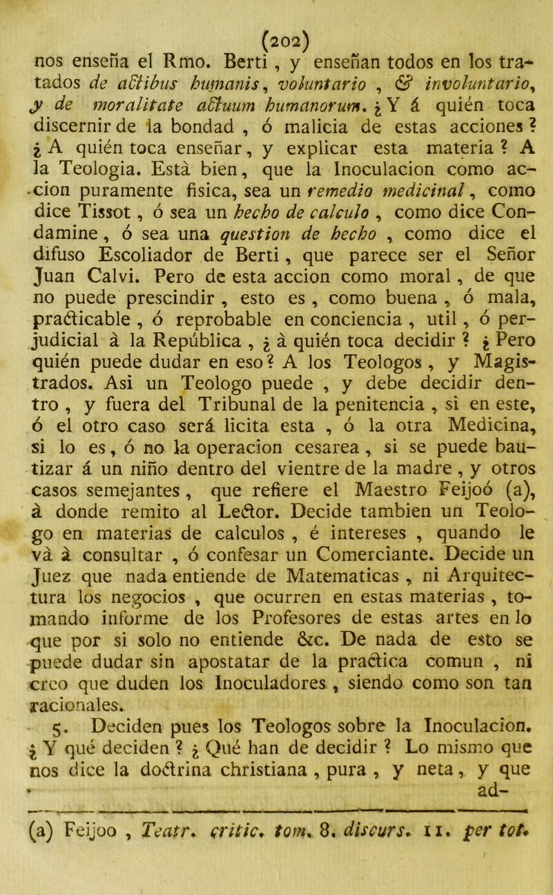(202) nos ensena el Rmo. Berti, y enseñan todos en los tra- tados de adlibus humanis, voluntario , & involuntario, y de mor alifafe affiuum humanorum. ¿ Y á quién toca discernir de la bondad , ó malicia de estas acciones ? ¿ A quién toca enseñar, y explicar esta materia ? A la Teología. Está bien, que la Inoculación como ac- ción puramente física, sea un remedio medicinal, como dice Tissot, ó sea un hecho de calculo , como dice Con- damine , ó sea una question de hecho , como dice el difuso Escoliador de Berti, que parece ser el Señor Juan Calvi. Pero de esta acción como moral, de que no puede prescindir , esto es , como buena , ó mala, practicable , ó reprobable en conciencia , útil, ó per- judicial á la República , ¿ á quién toca decidir ? ¿ Pero quién puede dudar en eso ? A los Teologos , y Magis- trados. Asi un Teologo puede , y debe decidir den- tro , y fuera del Tribunal de la penitencia , si en este, ó el otro caso será licita esta , ó la otra Medicina, si lo es, ó no la operación cesárea , si se puede bau- tizar á un niño dentro del vientre de la madre , y otros casos semejantes, que refiere el Maestro Feijoó (a), á donde remito al Leétor. Decide también un Teolo- go en materias de cálculos , é intereses , quando le vá á consultar , ó confesar un Comerciante. Decide un Juez que nada entiende de Matemáticas , ni Arquitec- tura los negocios , que ocurren en estas materias , to- mando informe de los Profesores de estas artes en lo que por si solo no entiende &c. De nada de esto se puede dudar sin apostatar de la practica común , ni creo que duden los Inoculadores , siendo como son tan racionales. 5. Deciden pues los Teologos sobre la Inoculación. ¿ Y qué deciden ? ¿ Qué han de decidir ? Lo mismo que nos dice la do&rina christiana , pura , y neta, y que • ad-