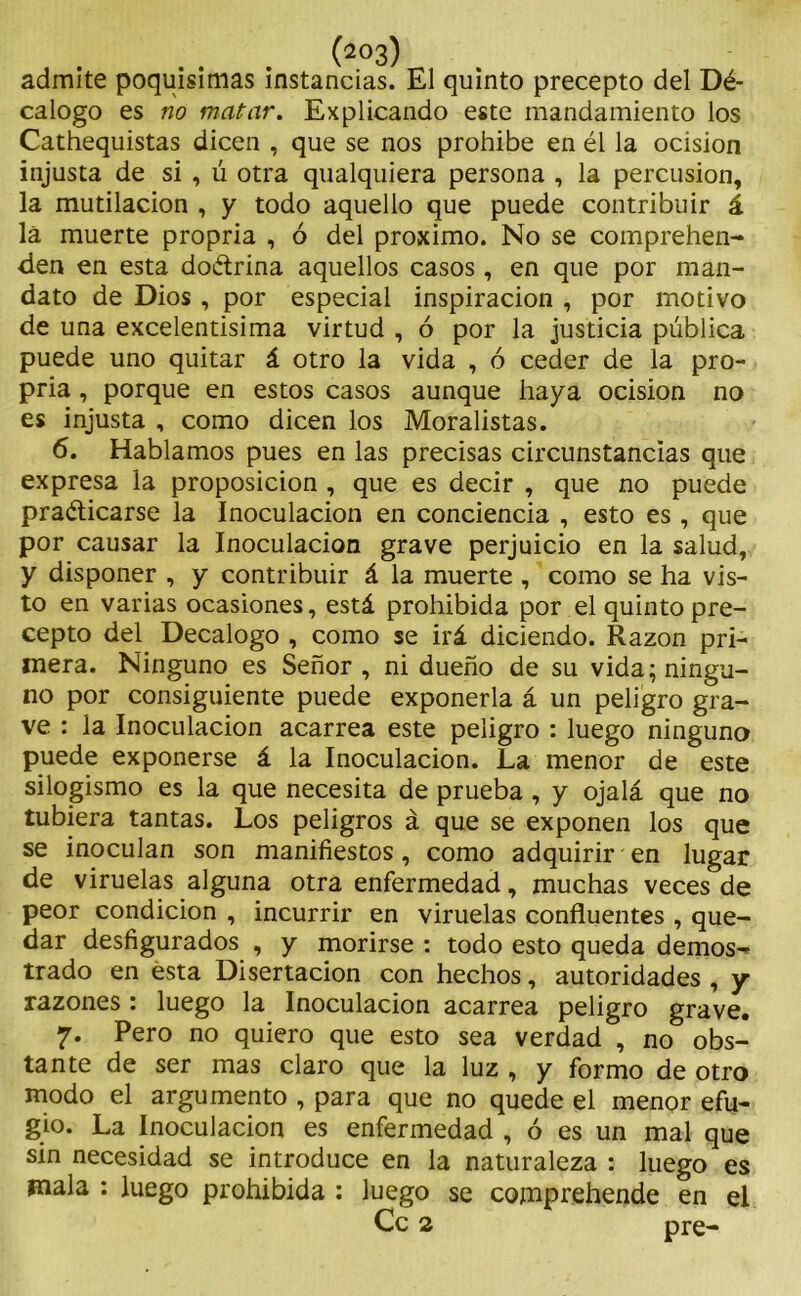 admite poquísimas instancias. El quinto precepto del Dé- calogo es no matar. Explicando este mandamiento los Cathequistas dicen , que se nos prohibe en él la ocision injusta de si , ú otra qualquiera persona , la percusión, la mutilación , y todo aquello que puede contribuir á lá muerte propria , ó del próximo. No se comprehen- den en esta doctrina aquellos casos , en que por man- dato de Dios , por especial inspiración , por motivo de una excelentisima virtud , ó por la justicia pública puede uno quitar á otro la vida , ó ceder de la pro- pria , porque en estos casos aunque haya ocision no es injusta , como dicen los Moralistas. 6. Hablamos pues en las precisas circunstancias que expresa la proposición , que es decir , que no puede practicarse la Inoculación en conciencia , esto es , que por causar la Inoculación grave perjuicio en la salud, y disponer , y contribuir á la muerte , como se ha vis- to en varias ocasiones, está prohibida por el quinto pre- cepto del Decálogo , como se irá diciendo. Razón pri- mera. Ninguno es Señor, ni dueño de su vida; ningu- no por consiguiente puede exponerla á un peligro gra- ve : la Inoculación acarrea este peligro : luego ninguno puede exponerse á la Inoculación. La menor de este silogismo es la que necesita de prueba , y ojalá que no tubiera tantas. Los peligros á que se exponen los que se inoculan son manifiestos, como adquirir en lugar de viruelas alguna otra enfermedad, muchas veces de peor condición , incurrir en viruelas confluentes , que- dar desfigurados , y morirse : todo esto queda demos- trado en ésta Disertación con hechos, autoridades , y razones : luego la Inoculación acarrea peligro grave. 7. Pero no quiero que esto sea verdad , no obs- tante de ser mas claro que la luz , y formo de otro modo el argumento , para que no quede el menor efu- gio. La Inoculación es enfermedad , ó es un mal que sin necesidad se introduce en la naturaleza : luego es mala : luego prohibida : luego se comprehende en el Ce 2 pre-