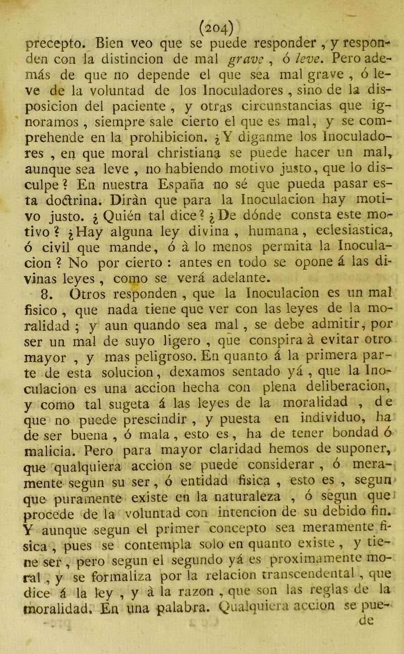 precepto. Bien veo que se puede responder , y respon- den con la distinción de mal grave , ó leve. Pero ade- más de que no depende el que sea mal grave , ó le- ve de la voluntad de los lnoculadores , sino de la dis- posición del paciente , y otras circunstancias que ig- noramos , siempre sale cierto el que es mal, y se com- prehende en la prohibición. ¿Y díganme los Inoculado- res , en que moral christiang. se puede hacer un mal* aunque sea leve , no habiendo motivo justo, que lo dis- culpe ? En nuestra España no sé que pueda pasar es- ta doétrina. Dirán que para la Inoculación hay moti- vo justo. ¿ Quién tal dice? ¿De dónde consta este mo- tivo ? ¿Hay alguna ley divina, humana, eclesiástica, ó civil que mande, ó á lo menos permita la Inocula- ción ? No por cierto : antes en todo se opone á las di- vinas leyes, como se verá adelante. 8. Otros responden , que la Inoculación es un mal físico , que nada tiene que ver con las leyes de la mo- ralidad ; y aun quando sea mal , se debe admitir, por ser un mal de suyo ligero , que conspira á evitar otro mayor , y mas peligroso. En quanto á la primera par- te de esta solución, dexamos sentado yá , que la Ino- culación es una acción hecha con plena deliberación, y como tal sugeta á las leyes de la moralidad , de que no puede prescindir , y puesta en individuo, ha de ser buena , ó mala, esto es, ha de tener bondad ó malicia. Pero para mayor claridad hemos de suponer, que qualquiera acción se puede considerar , ó mera- mente según su ser, ó entidad física , esto es , según que puramente existe en la naturaleza , ó según que procede de la voluntad con intención de su debido fin. Y aunque según el primer concepto sea meramente fí- sica , pues se contempla solo en quanto existe , y tie- ne ser , pero según el segundo yá es próximamente mo- ral , y se formaliza por la relación transcendental , que dice á la ley , y á la razón , que son las reglas de la moralidad. En una palabra. Qualquiera acción se pue-