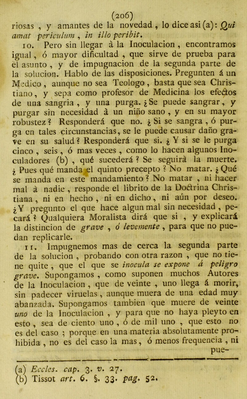 (206) riosas , y amantes de la novedad, lo dice asi (a): Qut amat psriculum , in illo peribit. io. Pero sin llegar á la Inoculación , encontramos igual, ó mayor dificultad , que sirve de prueba para el asunto , y de impugnación de la segunda parte de la solución. Hablo de las disposiciones. Pregunten á un Medico , aunque no sea Teologo , basta que sea Chris- tiano, y sepa como profesor de Medicina los efe&os de una sangría , y una purga. ¿ Se puede sangrar, y purgar sin necesidad á un niño sano , y en su mayor robustez ? Responderá que no. ¿ Si se sangra , ó pur- ga en tales circunstancias, se le puede causar daño gra- ve en su salud ? Responderá que si. ¿ Y si se le purga cinco , seis , ó mas veces , como lo hacen algunos Ino- culadores (b) , qué sucederá ? Se seguirá la muerte. ¿ Pues qué manda el quinto precepto ? No matar. ¿ Qué se manda en este mandamiento ? No matar , ni hacer mal á nadie , responde el librito de la Do&rina Chris- tiana , ni en hecho , ni en dicho, ni aun por deseo. ¿Y pregunto el que hace algún mal sin necesidad , pe- cará ? Qualquiera Moralista dirá que si , y explicará la distinción de grave , ó levemente , para que no pue- dan replicarle. ir. Impugnemos mas de cerca la segunda parte de la solución , probando con otra razón , que no tie- ne quite , que el que se inocula se expone á peligro grave. Supongamos , como suponen muchos Autores de la Inoculación, que de veinte , uno llega á morir, sin padecer viruelas, aunque muera de una edad muy abanzada. Supongamos también que muere de veinte uno de la Inoculación , y para que no haya pleyto en esto , sea de ciento uno , ó de mil uno , que esto no es del caso $ porque en una materia absolutamente pro- hibida , no es del caso la mas, ó menos frequencia , ni pue- a) Eccles. cap. 3* Vm 27*