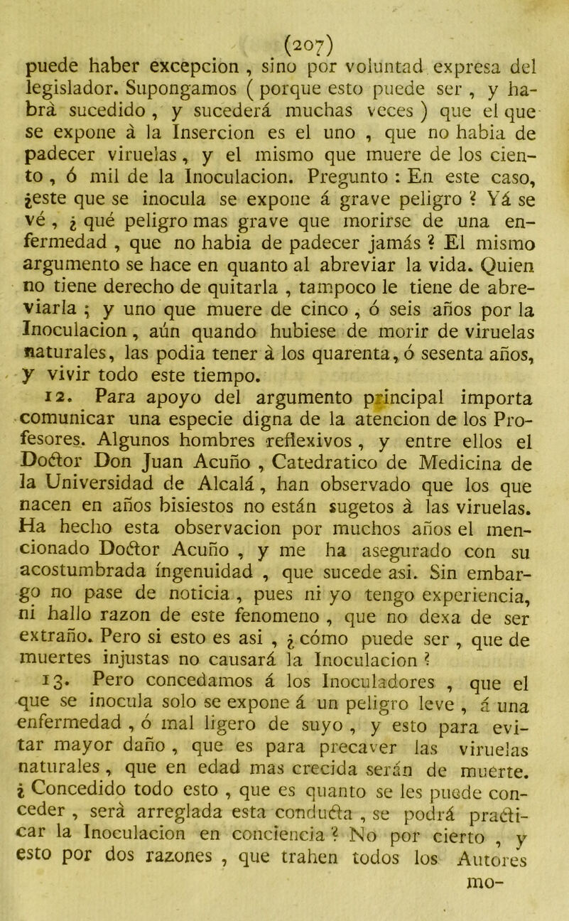 (2°7) puede haber excepción , sino por voluntad expresa del legislador. Supongamos ( porque esto puede ser , y ha- brá sucedido , y sucederá muchas veces ) que el que se expone á la Inserción es el uno , que no habia de padecer viruelas, y el mismo que muere de los cien- to , ó mil de la Inoculación. Pregunto : En este caso, ¿este que se inocula se expone á grave peligro ? Yá se vé , ¿ qué peligro mas grave que morirse de una en- fermedad , que no habia de padecer jamás ? El mismo argumento se hace en quanto al abreviar la vida. Quien no tiene derecho de quitarla , tampoco le tiene de abre- viarla ; y uno que muere de cinco , ó seis años por la Inoculación, aún quando hubiese de morir de viruelas naturales, las podía tener á los quarenta, ó sesenta años, y vivir todo este tiempo. 12. Para apoyo del argumento principal importa comunicar una especie digna de la atención de los Pro- fesores. Algunos hombres reflexivos , y entre ellos el Doétor Don Juan Acuño , Catedrático de Medicina de la Universidad de Alcalá, han observado que los que nacen en años bisiestos no están sugetos á las viruelas. Ha hecho esta observación por muchos años el men- cionado Doétor Acuño , y me ha asegurado con su acostumbrada ingenuidad , que sucede asi. Sin embar- go no pase de noticia , pues ni yo tengo experiencia, ni hallo razón de este fenómeno , que no dexa de ser extraño. Pero si esto es asi , ¿ cómo puede ser , que de muertes injustas no causará la Inoculación ? 13. Pero concedamos á los Inoculadores , que el que se inocula solo se expone á un peligro leve , á una enfermedad , ó mal ligero de suyo , y esto para evi- tar mayor daño , que es para precaver las viruelas naturales, que en edad mas crecida serán de muerte. ¿ Concedido todo esto , que es quanto se les puede con- ceder , será arreglada esta conduéla , se podrá practi- car la Inoculación en conciencia ? No por cierto , y esto por dos razones , que trahen todos los Autores mo-