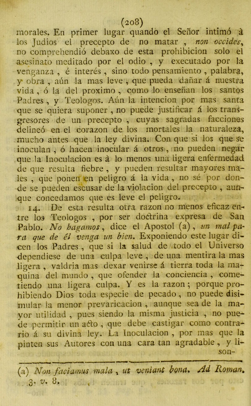 (203) morales. En primer lugar quando el Señor intimó á los Judios el precepto de no matar , non occides, no comprehendió debaxo de esta prohibición solo el asesinato meditado por el odio , y executado por la venganza , é interés , sino todo pensamiento , palabra, y obra , aún la mas leve , que pueda dañar á nuestra vida , ó la del próximo , como lo enseñan los santos Padres , y Teologos. Aún la intención por mas santa que se quiera suponer , no puede justificar á los trans- gresores de un precepto , cuyas sagradas facciones delineó en el corazón de los mortales la naturaleza, mucho antes que la ley divina. Con que si los que se inoculan , ó hacen inocular á otros, no pueden negar que .la Inoculación es á lo menos una ligera enfermedad de que resulta fiebre , y pueden resultar mayores ma- les , que ponen en peligro á la vida, no sé por don- de se pueden escusar de la violación del precepto , aun- que concedamos que es leve el peligro. 14. De esta resulta otra razón no menos eficaz en- tre los Teologos , por ser doctrina expresa de San Pablo. No hagamos, dice el Apóstol (a), un mal pa- ra que de él venga un bien. Exponiendo este lugar di- cen los Padres , que si la salud de todo el Universo dependiese de una culpa leve , de una mentira la mas ligera , valdría mas dexar venirse á tierra toda la ma- quina del mundo , que ofender la conciencia , come- tiendo una ligera culpa. Y es la razón; porque pro- hibiendo Dios toda especie de pecado, no puede disi- mular la menor prevaricación , aunque sea de la ma- yor utilidad , pues siendo la misma justicia , no pue- de permitir un aéto , que debe castigar como contra- rio á su divina ley. La Inoculación , por mas que la pinten sus Autores con una cara tan agradable, y li- son- (a) Non faciamus mala , ut veniant bona. /Id Rosnan,