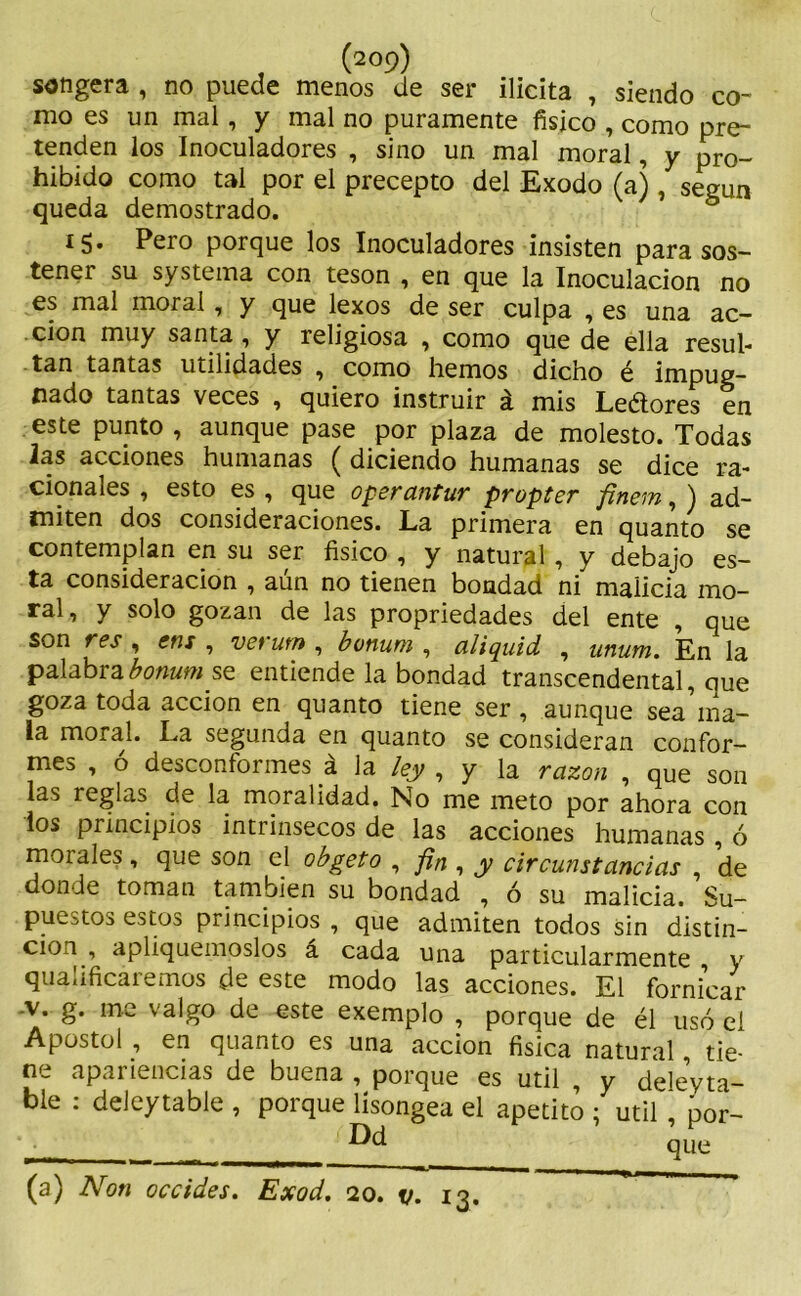 songera , no puede menos de ser ilícita , siendo co~ mo es un mal, y mal no puramente físico , como pre- tenden los Inoculadores , sino un mal moral, y pro- hibido como tal por el precepto del Exodo (a), según queda demostrado. l5» Pero porque los Inoculadores insisten para sos- tenei su systema con tesón , en que la Inoculación no es mal moral, y que lexos de ser culpa , es una ac- ción muy santa, y religiosa , como que de ella resul- tan tantas utilidades , como liemos dicho é impug- nado tantas veces , quiero instruir á mis Leétores en este punto , aunque pase por plaza de molesto. Todas las acciones humanas ( diciendo humanas se dice ra- cionales , esto es , que oper antur propter finein, ) ad- miten dos consideraciones. La primera en quanto se contemplan en su ser físico , y natural , y debajo es- ta consideración , aún no tienen bondad ni malicia mo- ral, y solo gozan de las propiedades del ente , que son res , ens , vet utn , boniwi, aliquid , unum. En la palabrabonum se entiende la bondad transcendental, cue goza toda acción en quanto tiene ser , aunque sea ma- la moral. La segunda en quanto se consideran confor- mes , ó desconformes á la ley , y la razón , que son las reglas de la moralidad. No me meto por ahora con los principios intrínsecos de las acciones humanas , ó morales, que son el obgeto , fin , y circunstancias , de donde toman también su bondad , ó su malicia. Su- puesto:» estos principios , que admiten todos sin distin- ción , apliquemoslos á cada una particularmente y qualificáremos de este modo las acciones. El fornicar -v. g. me valgo de este exemplo , porque de él usó el Apóstol , en quanto es una acción física natural, tie- ne apariencias de buena , porque es útil , y deleyta- ble : deleytable , porque lísongea el apetito ; útil , por- (a) Non occides. Exod. 20. v. 13.