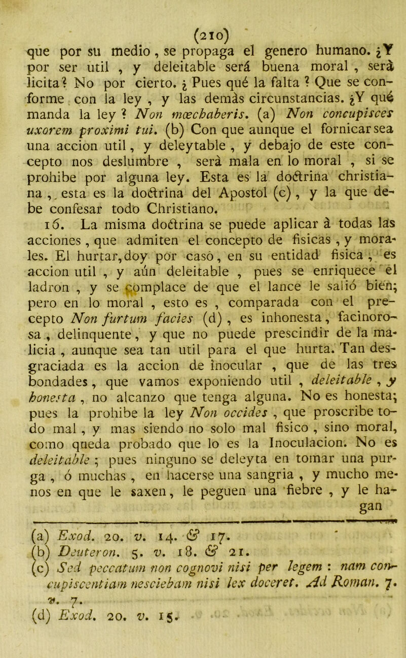 que por su medio, se propaga el genero humano. ¿Y por ser útil , y deleitable será buena moral , será licita? No por cierto. ¿ Pues qué la falta ? Que se con- forme con la ley , y las demás circunstancias. ¿Y qué manda la ley ? Non mxchaberis. (a) Non concupisces uxorem proximi tui. (b) Con que aunque el fornicar sea una acción útil, y deleytable , y debajo de este con- cepto nos deslumbre , será mala en lo moral , si se prohíbe por alguna ley. Esta es la doétrina christia- na ,, esta es la do&rina del Apóstol (c), y la que de- be confesar todo Christiano. 16. La misma doétrina se puede aplicar á todas las acciones , que admiten el concepto de físicas , y mora- les. El hurtar,doy por casó, en su entidad física , es acción útil , y aún deleitable , pues se enriquece el ladrón , y se pomplace de que el lance le salió bien; pero en lo moral , esto es , comparada con el pre- cepto Non furtum facies (d) , es inhonesta, facinoro- sa , delínqueme, y que no puede prescindir de la ma- licia , aunque sea tan útil para el que hurta. Tan des- graciada es la acción de inocular , que de las tres bondades, que vamos exponiendo útil , deleitable , y honesta , no alcanzo que tenga alguna. No es honesta; pues la prohíbe la ley Non occides , que proscribe to- do mal , y mas siendo no solo mal físico , sino moral, como queda probado que lo es la Inoculación. No es deleitable ; pues ninguno se deley ta en tomar una pur- ga , ó muchas , en hacerse una sangría , y mucho me- nos en que le saxen, le peguen una fiebre , y le ha- gan ■ — — —— \ .m (a) Exod. 20. v. 14. & 17. (b) Deuteron. 5. v. 18. & 21. (c) Sed peccatum non cognovi nisi per legem : nam con*- cupiscentiam nesciebam nisi lex doceret. Ad Román. 7. v. 7. (d) Exod. 20. v. 15.